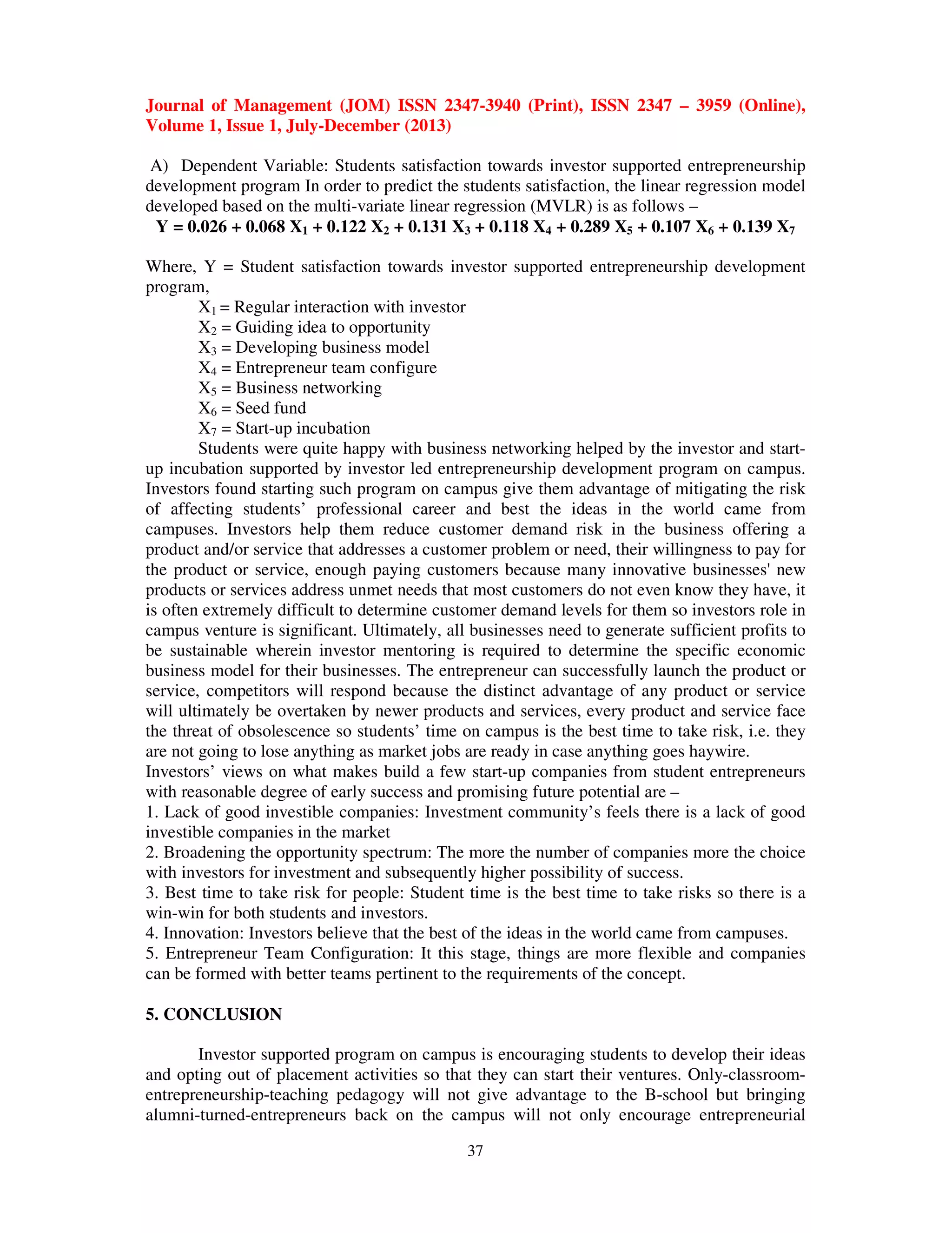 Journal of Management (JOM) ISSN 2347-3940 (Print), ISSN 2347 – 3959 (Online),
Volume 1, Issue 1, July-December (2013)
37
A) Dependent Variable: Students satisfaction towards investor supported entrepreneurship
development program In order to predict the students satisfaction, the linear regression model
developed based on the multi-variate linear regression (MVLR) is as follows –
Y = 0.026 + 0.068 X1 + 0.122 X2 + 0.131 X3 + 0.118 X4 + 0.289 X5 + 0.107 X6 + 0.139 X7
Where, Y = Student satisfaction towards investor supported entrepreneurship development
program,
X1 = Regular interaction with investor
X2 = Guiding idea to opportunity
X3 = Developing business model
X4 = Entrepreneur team configure
X5 = Business networking
X6 = Seed fund
X7 = Start-up incubation
Students were quite happy with business networking helped by the investor and start-
up incubation supported by investor led entrepreneurship development program on campus.
Investors found starting such program on campus give them advantage of mitigating the risk
of affecting students’ professional career and best the ideas in the world came from
campuses. Investors help them reduce customer demand risk in the business offering a
product and/or service that addresses a customer problem or need, their willingness to pay for
the product or service, enough paying customers because many innovative businesses' new
products or services address unmet needs that most customers do not even know they have, it
is often extremely difficult to determine customer demand levels for them so investors role in
campus venture is significant. Ultimately, all businesses need to generate sufficient profits to
be sustainable wherein investor mentoring is required to determine the specific economic
business model for their businesses. The entrepreneur can successfully launch the product or
service, competitors will respond because the distinct advantage of any product or service
will ultimately be overtaken by newer products and services, every product and service face
the threat of obsolescence so students’ time on campus is the best time to take risk, i.e. they
are not going to lose anything as market jobs are ready in case anything goes haywire.
Investors’ views on what makes build a few start-up companies from student entrepreneurs
with reasonable degree of early success and promising future potential are –
1. Lack of good investible companies: Investment community’s feels there is a lack of good
investible companies in the market
2. Broadening the opportunity spectrum: The more the number of companies more the choice
with investors for investment and subsequently higher possibility of success.
3. Best time to take risk for people: Student time is the best time to take risks so there is a
win-win for both students and investors.
4. Innovation: Investors believe that the best of the ideas in the world came from campuses.
5. Entrepreneur Team Configuration: It this stage, things are more flexible and companies
can be formed with better teams pertinent to the requirements of the concept.
5. CONCLUSION
Investor supported program on campus is encouraging students to develop their ideas
and opting out of placement activities so that they can start their ventures. Only-classroom-
entrepreneurship-teaching pedagogy will not give advantage to the B-school but bringing
alumni-turned-entrepreneurs back on the campus will not only encourage entrepreneurial
 