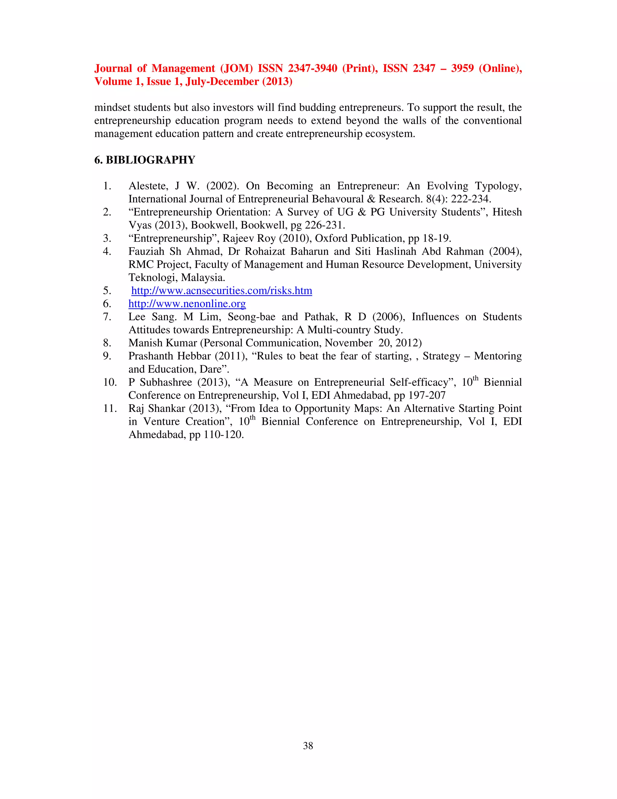 Journal of Management (JOM) ISSN 2347-3940 (Print), ISSN 2347 – 3959 (Online),
Volume 1, Issue 1, July-December (2013)
38
mindset students but also investors will find budding entrepreneurs. To support the result, the
entrepreneurship education program needs to extend beyond the walls of the conventional
management education pattern and create entrepreneurship ecosystem.
6. BIBLIOGRAPHY
1. Alestete, J W. (2002). On Becoming an Entrepreneur: An Evolving Typology,
International Journal of Entrepreneurial Behavoural & Research. 8(4): 222-234.
2. “Entrepreneurship Orientation: A Survey of UG & PG University Students”, Hitesh
Vyas (2013), Bookwell, Bookwell, pg 226-231.
3. “Entrepreneurship”, Rajeev Roy (2010), Oxford Publication, pp 18-19.
4. Fauziah Sh Ahmad, Dr Rohaizat Baharun and Siti Haslinah Abd Rahman (2004),
RMC Project, Faculty of Management and Human Resource Development, University
Teknologi, Malaysia.
5. http://www.acnsecurities.com/risks.htm
6. http://www.nenonline.org
7. Lee Sang. M Lim, Seong-bae and Pathak, R D (2006), Influences on Students
Attitudes towards Entrepreneurship: A Multi-country Study.
8. Manish Kumar (Personal Communication, November 20, 2012)
9. Prashanth Hebbar (2011), “Rules to beat the fear of starting, , Strategy – Mentoring
and Education, Dare”.
10. P Subhashree (2013), “A Measure on Entrepreneurial Self-efficacy”, 10th
Biennial
Conference on Entrepreneurship, Vol I, EDI Ahmedabad, pp 197-207
11. Raj Shankar (2013), “From Idea to Opportunity Maps: An Alternative Starting Point
in Venture Creation”, 10th
Biennial Conference on Entrepreneurship, Vol I, EDI
Ahmedabad, pp 110-120.
 