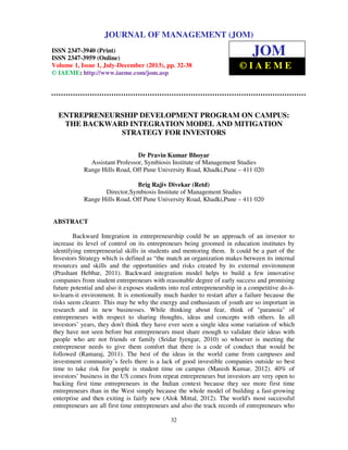 Journal of Management (JOM) ISSN 2347-3940 (Print), ISSN 2347 – 3959 (Online),
Volume 1, Issue 1, July-December (2013)
32
ENTREPRENEURSHIP DEVELOPMENT PROGRAM ON CAMPUS:
THE BACKWARD INTEGRATION MODEL AND MITIGATION
STRATEGY FOR INVESTORS
Dr Pravin Kumar Bhoyar
Assistant Professor, Symbiosis Institute of Management Studies
Range Hills Road, Off Pune University Road, Khadki,Pune – 411 020
Brig Rajiv Divekar (Retd)
Director,Symbiosis Institute of Management Studies
Range Hills Road, Off Pune University Road, Khadki,Pune – 411 020
ABSTRACT
Backward Integration in entrepreneurship could be an approach of an investor to
increase its level of control on its entrepreneurs being groomed in education institutes by
identifying entrepreneurial skills in students and mentoring them. It could be a part of the
Investors Strategy which is defined as “the match an organization makes between its internal
resources and skills and the opportunities and risks created by its external environment
(Prashant Hebbar, 2011). Backward integration model helps to build a few innovative
companies from student entrepreneurs with reasonable degree of early success and promising
future potential and also it exposes students into real entrepreneurship in a competitive do-it-
to-learn-it environment. It is emotionally much harder to restart after a failure because the
risks seem clearer. This may be why the energy and enthusiasm of youth are so important in
research and in new businesses. While thinking about fear, think of "paranoia" of
entrepreneurs with respect to sharing thoughts, ideas and concepts with others. In all
investors’ years, they don't think they have ever seen a single idea some variation of which
they have not seen before but entrepreneurs must share enough to validate their ideas with
people who are not friends or family (Sridar Iyengar, 2010) so whoever is meeting the
entrepreneur needs to give them comfort that there is a code of conduct that would be
followed (Ramaraj, 2011). The best of the ideas in the world came from campuses and
investment community’s feels there is a lack of good investible companies outside so best
time to take risk for people is student time on campus (Manish Kumar, 2012). 40% of
investors’ business in the US comes from repeat entrepreneurs but investors are very open to
backing first time entrepreneurs in the Indian context because they see more first time
entrepreneurs than in the West simply because the whole model of building a fast-growing
enterprise and then exiting is fairly new (Alok Mittal, 2012). The world's most successful
entrepreneurs are all first time entrepreneurs and also the track records of entrepreneurs who
JOURNAL OF MANAGEMENT (JOM)
ISSN 2347-3940 (Print)
ISSN 2347-3959 (Online)
Volume 1, Issue 1, July-December (2013), pp. 32-38
© IAEME: http://www.iaeme.com/jom.asp
JOM
© I A E M E
 