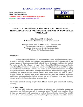 Journal of Management (JOM) ISSN 2347-3940 (Print), ISSN 2347 – 3959 (Online),
Volume 1, Issue 1, July-December (2013)
44
IMPROVING THE SUPPLY CHAIN EFFICIENCY OF MARIGOLD
THROUGH CONTRACT FARMING: AN EMPIRICAL EVIDENCE FROM
TAMILNADU
R.Ravikumar1
, M. Jawaharlal2
,
N. Venkatesa Palanichamy3
and D. Sureshkumar4
1
Research scholar, Dept. of ARM, TNAU, Tamilnadu, India,
2
Professor and Head, TNAU, Tamilnadu, India,
3
Professor, Dept. of ARM, TNAU, Tamilnadu, India,
4
Professor, TNAU, Tamilnadu, India,
ABSTRACT
This study focus on performance of marigold supply chains in contract and non contract
farming by analyzing primary data collected from randomly selected 50 contract and 50 non
contract farmers of Sathyamangalam block in Erode district through personal interview method.
The results revealed that efficiency of supply chain (channel I and II) in non contract farming
were affected by exploitation of middlemen, lack of assured price, timely availability of inputs,
lack of advanced technologies (farmers) and access to raw materials (processors) and higher
retail price (consumers). The contract farming system improved the efficiency of supply chain by
eliminating the above constraints and the farmers were getting higher net price in contract
farming channel III. Assured price, higher yield and return were the important reason for
participation in contract farming. Labour problem and lack of insurance cover were the major
problem faced by the farmers in contract farming system.
Key words: Contract farming, Supply chain, Market channel, price spread and marketing
efficiency
INTRODUCTION
The post WTO regime on liberalization, privatization and globalization creates new
opportunities and challenges especially in agricultural sector. This leads to the paradigm shift in
its focus and approach towards agricultural as a whole. Contract farming is one of the veritable
instruments to address many of the constraints affecting the agricultural sector and the farmers,
JOURNAL OF MANAGEMENT (JOM)
ISSN 2347-3940 (Print)
ISSN 2347-3959 (Online)
Volume 1, Issue 1, July-December (2013), pp. 44-53
© IAEME: http://www.iaeme.com/jom.asp
JOM
© I A E M E
 