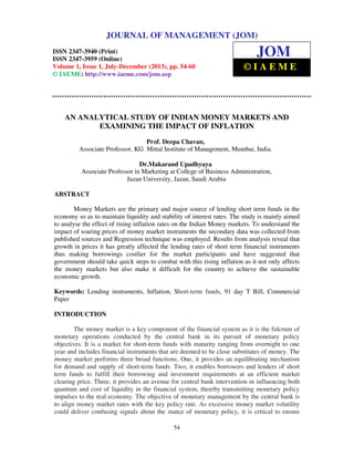 Journal of Management (JOM) ISSN 2347-3940 (Print), ISSN 2347 – 3959 (Online),
Volume 1, Issue 1, July-December (2013)
54
AN ANALYTICAL STUDY OF INDIAN MONEY MARKETS AND
EXAMINING THE IMPACT OF INFLATION
Prof. Deepa Chavan,
Associate Professor, KG. Mittal Institute of Management, Mumbai, India.
Dr.Makarand Upadhyaya
Associate Professor in Marketing at College of Business Administration,
Jazan University, Jazan, Saudi Arabia
ABSTRACT
Money Markets are the primary and major source of lending short term funds in the
economy so as to maintain liquidity and stability of interest rates. The study is mainly aimed
to analyse the effect of rising inflation rates on the Indian Money markets. To understand the
impact of soaring prices of money market instruments the secondary data was collected from
published sources and Regression technique was employed. Results from analysis reveal that
growth in prices it has greatly affected the lending rates of short term financial instruments
thus making borrowings costlier for the market participants and have suggested that
government should take quick steps to combat with this rising inflation as it not only affects
the money markets but also make it difficult for the country to achieve the sustainable
economic growth.
Keywords: Lending instruments, Inflation, Short-term funds, 91 day T Bill, Commercial
Paper
INTRODUCTION
The money market is a key component of the financial system as it is the fulcrum of
monetary operations conducted by the central bank in its pursuit of monetary policy
objectives. It is a market for short-term funds with maturity ranging from overnight to one
year and includes financial instruments that are deemed to be close substitutes of money. The
money market performs three broad functions. One, it provides an equilibrating mechanism
for demand and supply of short-term funds. Two, it enables borrowers and lenders of short
term funds to fulfill their borrowing and investment requirements at an efficient market
clearing price. Three, it provides an avenue for central bank intervention in influencing both
quantum and cost of liquidity in the financial system, thereby transmitting monetary policy
impulses to the real economy. The objective of monetary management by the central bank is
to align money market rates with the key policy rate. As excessive money market volatility
could deliver confusing signals about the stance of monetary policy, it is critical to ensure
JOURNAL OF MANAGEMENT (JOM)
ISSN 2347-3940 (Print)
ISSN 2347-3959 (Online)
Volume 1, Issue 1, July-December (2013), pp. 54-60
© IAEME: http://www.iaeme.com/jom.asp
JOM
© I A E M E
 