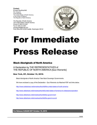 For Release 6:00AM EST October 15, 2015
more
Contact:
Ernest Rauthschild
Pro Tempore
Prime Minister
The United States of North America,
in the Family of Nations
The Republic of North America
The Republic of North America
The United States of North America
Phone 01.206.312.2391
Fax 01.206.312.2391
erauthschild@gmail.com
Post Office Box 22328 Seattle, Washington 98122
For Immediate
Press Release
Black Aboriginals of North America
A Declaration by THE REPRESENTATIVES of
THE REPUBLIC OF NORTH AMERICA [Quo Warranto]
New York, NY, October 15, 2015:
Black Aboriginals of North America Take Back Sovereign Governments.
We have enclosed a copy of the Declaration - Quo Warranto via Attached PDF and links below.
http:///www.slideshare.net/ernestrauthschild/the-united-states-of-north-america
http://www.slideshare.net/ernestrauthschild/united-states-of-america-inc-delawarecorporation
http://www.slideshare.net/ernestrauthschild/two-government
http://www.slideshare.net/ernestrauthschild/the-grand-council
 