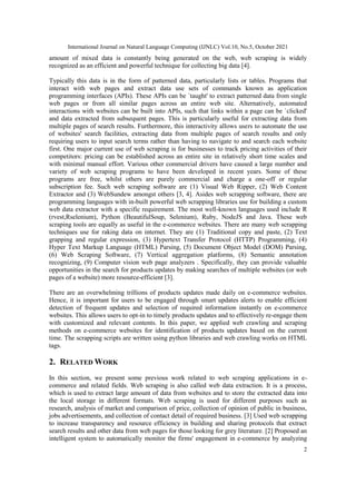 International Journal on Natural Language Computing (IJNLC) Vol.10, No.5, October 2021
2
amount of mixed data is constantly being generated on the web, web scraping is widely
recognized as an efficient and powerful technique for collecting big data [4].
Typically this data is in the form of patterned data, particularly lists or tables. Programs that
interact with web pages and extract data use sets of commands known as application
programming interfaces (APIs). These APIs can be `taught' to extract patterned data from single
web pages or from all similar pages across an entire web site. Alternatively, automated
interactions with websites can be built into APIs, such that links within a page can be `clicked'
and data extracted from subsequent pages. This is particularly useful for extracting data from
multiple pages of search results. Furthermore, this interactivity allows users to automate the use
of websites' search facilities, extracting data from multiple pages of search results and only
requiring users to input search terms rather than having to navigate to and search each website
first. One major current use of web scraping is for businesses to track pricing activities of their
competitors: pricing can be established across an entire site in relatively short time scales and
with minimal manual effort. Various other commercial drivers have caused a large number and
variety of web scraping programs to have been developed in recent years. Some of these
programs are free, whilst others are purely commercial and charge a one-off or regular
subscription fee. Such web scraping software are (1) Visual Web Ripper, (2) Web Content
Extractor and (3) WebSundew amongst others [3, 4]. Asides web scrapping software, there are
programming languages with in-built powerful web scrapping libraries use for building a custom
web data extractor with a specific requirement. The most well-known languages used include R
(rvest,Rselenium), Python (BeautifulSoup, Selenium), Ruby, NodeJS and Java. These web
scraping tools are equally as useful in the e-commerce websites. There are many web scrapping
techniques use for raking data on internet. They are (1) Traditional copy and paste, (2) Text
grapping and regular expression, (3) Hypertext Transfer Protocol (HTTP) Programming, (4)
Hyper Text Markup Language (HTML) Parsing, (5) Document Object Model (DOM) Parsing,
(6) Web Scraping Software, (7) Vertical aggregation platforms, (8) Semantic annotation
recognizing, (9) Computer vision web page analyzers . Specifically, they can provide valuable
opportunities in the search for products updates by making searches of multiple websites (or web
pages of a website) more resource-efficient [3].
There are an overwhelming trillions of products updates made daily on e-commerce websites.
Hence, it is important for users to be engaged through smart updates alerts to enable efficient
detection of frequent updates and selection of required information instantly on e-commerce
websites. This allows users to opt-in to timely products updates and to effectively re-engage them
with customized and relevant contents. In this paper, we applied web crawling and scraping
methods on e-commerce websites for identification of products updates based on the current
time. The scrapping scripts are written using python libraries and web crawling works on HTML
tags.
2. RELATED WORK
In this section, we present some previous work related to web scraping applications in e-
commerce and related fields. Web scraping is also called web data extraction. It is a process,
which is used to extract large amount of data from websites and to store the extracted data into
the local storage in different formats. Web scraping is used for different purposes such as
research, analysis of market and comparison of price, collection of opinion of public in business,
jobs advertisements, and collection of contact detail of required business. [3] Used web scrapping
to increase transparency and resource efficiency in building and sharing protocols that extract
search results and other data from web pages for those looking for grey literature. [2] Proposed an
intelligent system to automatically monitor the firms' engagement in e-commerce by analyzing
 