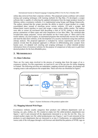 International Journal on Natural Language Computing (IJNLC) Vol.10, No.5, October 2021
3
online data retrieved from their corporate websites. This proposed system combines web content
mining and scraping techniques with learning methods for Big Data. [7] developed a scraper
software that is capable of collecting the updated information from the target products hosted in
fabulous online e-commerce websites. It is implemented using Scrapy and Django frameworks.
The authors claimed that the scraper provides the ability to search a target product in a single
consolidated place instead of searching across various websites. [5] used a scrappy and
kibana/elastic search interface to crawl and scrape a major online clothes retailer. The authors
were able to extract 68 text-based field describing a total of 24,701 clothes to help provide
precise estimations of fibres types and color frequencies in less than 24hrs. The extracted data
revealed that cotton, polyester, viscose and elastane are the 4 main types of fibres used in the
textile industry. [6] used scrapers, an automated programs that mechanically traverse the website
and steal the data from websites, in the development of a security mechanism using time and byte
entropy analysis. The proposed approach is evaluated by various experiments and the result
analysis reveals that the proposed approach is efficient in differentiating price scrapers from
human users. [1] adopted web crawling and scraping techniques to collect detailed product
information from e-Commerce websites for the purpose of comparison to help users to grab their
desired products for the best affordable price.
3. METHODOLOGY
3.1. Data Collection
There are five main steps involved in the process of scraping data from the pages of an e-
commerce website. For this experiment, we used tori.fi, one of the top sites for online shopping
in Finland. The following activities are undertaken: mapping selected web pages, developing web
scraping source code and process the scraped data. These activities are illustrated in Figure1.
Figure 1: System Architecture of the products update-alert
3.2. Mapping Selected Web Pages
E-commerce websites usually categorize their products into different departments such as
housing, car, pets, clothes, etc. We created an empty text file called products_departments (see
figures 1 and 2) and extracted all the departments interested to us into the text file. Also, we
created another empty text file called productnames (see Figures 1 and 2) and extracted all the
products in each departments that are interested to us into it. Furthermore, we understudied the
source code of the web pages through a web browser and identified the patterns of HTML tags on
 
