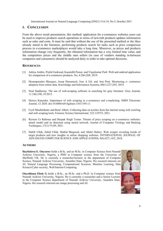 International Journal on Natural Language Computing (IJNLC) Vol.10, No.5, October 2021
6
5. CONCLUSION
From the above result presentation, this method/ application for e-commerce websites users can
be used to improve products search operations in terms of new/edit products updates information
such as sales and costs. It must be said that without the use of the presented method or the likes
already stated in the literature, performing products search for tasks such as price comparison
process in e-commerce marketplaces would take a long time. Moreover, as prices and products
information change very frequently, the obtained information has a very limited time value, and
the competitors prices and the middle men sellers (in case of vendors standing in-between
companies and consumers) should be analyzed daily in order to take optimal decisions.
REFERENCES
[1] Aditya Ambre, Praful Gaikwad, Kaustubh Pawar, and Vijaykumar Patil. Web and android application
for comparison of e-commerce products. No, 4:266{268, 2019.
[2] Desamparados Blazquez, Josep Domenech, Jose A Gil, and Ana Pont. Monitoring e- commerce
adoption from online data. Knowledge and Information Systems, 60(1):227{245, 2019.
[3] Neal Haddaway. The use of web-scraping software in searching for grey literature. Grey Journal,
11:186{190, 10 2015.
[4] Henrys Kasereka. Importance of web scraping in e-commerce and e-marketing. SSRN Electronic
Journal, 12 2020. doi:10.6084/m9.figshare.13611395.v1.
[5] Cyril Muehlethaler and René Albert. Collecting data on textiles from the internet using web crawling
and web scraping tools. Forensic Science International, 322:110753, 2021.
[6] Rizwan Ur Rahman and Deepak Singh Tomar. Threats of price scraping on e-commerce websites:
attack model and its detection using neural network. Journal of Computer Virology and Hacking
Techniques, 17(1):75{89, 2021.
[7] Habib Ullah, Zahid Ullah, Shahid Maqsood, and Abdul Hafeez. Web scraper revealing trends of
target products and new insights in online shopping websites. INTERNATIONAL JOURNAL OF
ADVANCED COMPUTER SCIENCE AND APPLICATIONS, 9(6):427{ 432, 2018.
AUTHORS
Ikechukwu E. Onyenwe holds a B.Sc. and an M.Sc. in Computer Science from Nnamdi
Azikiwe University, Nigeria; a PHD in Computer science from the University of
Sheffield, UK. He is currently a researcher/lecturer in the department of Computer
Science, Nnamdi Azikiwe University, Anambra State, Nigeria. His research interests are
AI, Natural Language Processing, Computational Sciences, Machine Learning, Data
Science/Cyber security, Web/Internet Computing.
Onyedinma Ebele G holds a B.Sc., an M.Sc. and a Ph.D. in Computer science from
Nnamdi Azikiwe University, Nigeria. He is currently a researcher and a Senior Lecturer
in the Computer Science department of Nnamdi Azikiwe University, Anambra State,
Nigeria. His research interests are image processing and AI.
 
