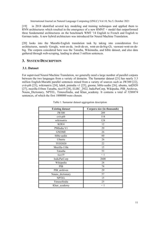 International Journal on Natural Language Computing (IJNLC) Vol.10, No.5, October 2021
11
[19] in 2018 identified several key modeling and training techniques and applied them to
RNN architectures which resulted in the emergence of a new RMNT + model that outperformed
three fundamental architectures on the benchmark WMT '14 English to French and English to
German tasks. A new hybrid architecture was introduced for Neural Machine Translation.
[20] looks into the Marathi-English translation task by taking into consideration five
architectures, namely Google, wmt-en-de, iwslt-de-en, wmt-en-de-big-t2t, vaswani-wmt-en-de-
big. The corpora considered here was the Tatoeba, Wikimedia, and bible dataset, and also data
gathered through web-scraping, leading to about 3 million sentences.
3. SYSTEM DESCRIPTION
3.1. Dataset
For supervised Neural Machine Translation, we generally need a large number of parallel corpora
between the two languages from a variety of domains. The Samantar dataset [21] has nearly 3.3
million English-Marathi parallel sentences mined from a variety of sources such as JW300 [22],
cvit-pib [23], wikimatrix [24], kde4, pmindia v1 [25], gnome, bible-uedin [26], ubuntu, ted2020
[27], mozilla-I10nm Tatoeba, tico19 [28], ELRC_2922, IndicParCorp, Wikipedia, PIB_Archives,
Nouns_Dictionary, NPTEL, Timesofindia, and Khan_academy. It contains a total of 3288874
sentences, of which the first 1000000 were chosen.
Table 1. Samantar dataset aggregation description
Existing dataset Corpora size (in thousands)
JW300 289
cvit-pib 114
wikimatrix 124
KDE4 12
PMIndia V1 29
GNOME 26
bible-uedin 60
Ubuntu 26
TED2020 22
Mozilla-110n 15
Tatoeba 53
tico19 < 1
IndicParCorp 2600
Wikipedia 24
PIB 74
PIB_archives 29
Nouns_dictionary 57
NPTEL 15
Timesofindia 25
Khan_academy < 1
 