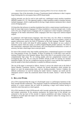 International Journal on Natural Language Computing (IJNLC) Vol.10, No.5, October 2021
10
convergence. One of the downsides of using a Transformers-based architecture is that it requires
larger training data for convergence than an RNN-based model.
seq2seq networks can also be used to train multi-way, multilingual neural machine translation
(MNMT) models [14, 15]. This approach enables a single translation model to translate between
multiple languages, which is made possible by having a single attention mechanism that is shared
across all language pairs.
[16] describes that advances in machine translation have led to a steep increase in performance on
tasks for many high resource languages [17] Since translation is a resource-hungry task, it works
well in the case of high-resource languages [18]. In comparison to their European counterparts,
languages of the Indian subcontinent (Indic Languages) don't have large-scale sentence-aligned
corpora.
In comparison with high-resource languages, there have been very few efforts to benchmark
NMT models on low-resource Indic Languages. In our approach, we try to evaluate a variety of
popular architectures used in the field of Translation on the Indic language "Marathi". Marathi
ranks 15th in the world, with about 95 million speakers. For the dataset, we use a subset of
Samantar corpora which has nearly 3.3 million English-Marathi parallel sentences. We observe
that transformers outperform both RNN-based, and Conv2Seq-based architectures in terms of
accuracy, but take a much larger time to train per epoch.
For most of the research work, large models requiring heavy computational resources are trained
for a long duration of time. For example, 38 hours of training on 4 A100 GPUs were used for
training of IndicTrans on the Samantar dataset. Most of the time it’s not possible to have such a
computationally high setup. We are training models with low computational resources and
investigating their work. We are using the NVIDIA TITAN X GPU for training our machine
translation models. We also do a comparison between the BLEU scores and the time required to
train the model to find which architecture is suitable for different scenarios.
The rest of the paper is structured as follows. Section 2 surveys the related work in the field of
Neural Machine Translation. Section 3 indicates the System description which includes the
dataset we used, the preprocessing tasks, and our training procedure. Section 4 displays the
different architectures we used for training the model. Section 5 displays our results and the
subsequent section 6 states the conclusions drawn from the results. Section 7 states the future
work.
2. RELATED WORK
[5] in 2014 conjectured that the usage of a fixed-length vector is a performance limitation in this
basic encoder-decoder architecture. They proposed a model for automatically (soft-)searching for
portions of a source sentence that are useful for predicting a target word without having to
explicitly create these parts as a hard segment.
[9] in 2016 introduced a deep LSTM network with 8 encoder and decoder layers having attention
and residual connections. In the attention mechanism, the bottom layer of the decoder was
connected to the top layer of the encoder to improve parallelism and reduce training time.
Wordpieces for both input and output were introduced. It helped to reduce the average error in
translation by 60%.
 
