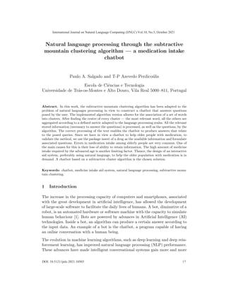 Natural language processing through the subtractive
mountain clustering algorithm — a medication intake
chatbot
Paulo A. Salgado and T-P Azevedo Perdicoúlis
Escola de Ciências e Tecnologia
Universidade de Trás-os-Montes e Alto Douro, Vila Real 5000–811, Portugal
Abstract. In this work, the subtractive mountain clustering algorithm has been adapted to the
problem of natural languages processing in view to construct a chatbot that answers questions
posed by the user. The implemented algorithm version allosws for the association of a set of words
into clusters. After finding the centre of every cluster — the most relevant word, all the others are
aggregated according to a defined metric adapted to the language processing realm. All the relevant
stored information (necessary to answer the questions) is processed, as well as the questions, by the
algorithm. The correct processing of the text enables the chatbot to produce answers that relate
to the posed queries. Since we have in view a chatbot to help elder people with medication, to
validate the method, we use the package insert of a drug as the available information and formulate
associated questions. Errors in medication intake among elderly people are very common. One of
the main causes for this is their loss of ability to retain information. The high amount of medicine
intake required by the advanced age is another limiting factor. Thence, the design of an interactive
aid system, preferably using natural language, to help the older population with medication is in
demand. A chatbot based on a subtractive cluster algorithm is the chosen solution.
Keywords: chatbot, medicine intake aid system, natural language processing, subtractive moun-
tain clustering.
1 Introduction
The increase in the processing capacity of computers and smartphones, associated
with the great development in artificial intelligence, has allowed the development
of large-scale software to facilitate the daily lives of humans. A bot, diminutive of a
robot, is an automated hardware or software machine with the capacity to simulate
human behaviour [1]. Bots are powered by advances in Artificial Intelligence (AI)
technologies. Inside a bot, an algorithm can produce a certain answer according to
the input data. An example of a bot is the chatbot, a program capable of having
an online conversation with a human being.
The evolution in machine learning algorithms, such as deep learning and deep rein-
forcement learning, has improved natural language processing (NLP) performance.
These advances have made intelligent conversational systems gain more and more
International Journal on Natural Language Computing (IJNLC) Vol.10, No.5, October 2021
17
DOI: 10.5121/ijnlc.2021.10503
 