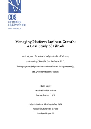 Managing Platform Business Growth:
A Case Study of TikTok
A thesis paper for a Master ’s degree in Social Sciences,
supervised by Chee-Wee Tan, Professor, Ph.D.,
in the program of Organisational Innovation and Entrepreneurship,
at Copenhagen Business School.
Ruofu Wang
Student Number: 122520
Contract Number: 16709
Submission Date: 15th September, 2020
Number of Characters: 137,518
Number of Pages: 76
 