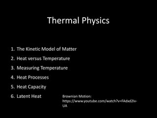 Thermal Physics
1. The Kinetic Model of Matter
2. Heat versus Temperature
3. Measuring Temperature
4. Heat Processes
5. Heat Capacity
6. Latent Heat Brownian Motion:
https://www.youtube.com/watch?v=FAdxd2Iv-
UA
 