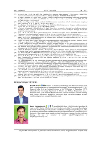Int J Artif Intell ISSN: 2252-8938 
CryptoGAN: a new frontier in generative adversarial network-driven image encryption (Ranjith Bath)
4821
[17] X. Chen, H. Ma, P. Ji, H. Liu, and Y. Liu, “Based on GAN generating chaotic sequence,” Cyber Security. CNCERT 2020.
Communications in Computer and Information Science, 2020, pp. 37–49, doi: 10.1007/978-981-33-4922-3_4.
[18] M. Singh, N. Baranwal, K. N. Singh, and A. K. Singh, “Using GAN-based encryption to secure digital images with reconstruction
through customized super resolution network,” IEEE Transactions on Consumer Electronics, vol. 70, no. 1, pp. 3977–3984, Feb.
2024, doi: 10.1109/TCE.2023.3285626.
[19] D. Zhao et al., “High-security and low-complexity OCDM transmission scheme based on GAN enhanced chaotic encryption,”
Optics Express, vol. 30, no. 19, Sep. 2022, doi: 10.1364/OE.465522.
[20] R. A. Hallman, “Poster EveGAN,” in Proceedings of the 2022 ACM SIGSAC Conference on Computer and Communications
Security, Nov. 2022, pp. 3355–3357, doi: 10.1145/3548606.3563493.
[21] J. Purswani, R. Rajagopal, R. Khandelwal, and A. Singh, “Chaos theory on generative adversarial networks for encryption and
decryption of data,” Advances in Bioinformatics, Multimedia, and Electronics Circuits and Signals, 2020, pp. 251–260, doi:
10.1007/978-981-15-0339-9_20.
[22] R. Xu, J. B. D. Joshi, and C. Li, “CryptoNN: training neural networks over encrypted data,” in 2019 IEEE 39th International
Conference on Distributed Computing Systems (ICDCS), Jul. 2019, pp. 1199–1209, doi: 10.1109/ICDCS.2019.00121.
[23] T. Chuman, K. Kurihara, and H. Kiya, “On the security of block scrambling-based ETC systems against jigsaw puzzle solver
attacks,” in 2017 IEEE International Conference on Acoustics, Speech and Signal Processing (ICASSP), Mar. 2017, pp. 2157–
2161, doi: 10.1109/ICASSP.2017.7952538.
[24] S. Singh, Y.-S. Jeong, and J. H. Park, “A survey on cloud computing security: issues, threats, and solutions,” Journal of Network
and Computer Applications, vol. 75, pp. 200–222, Nov. 2016, doi: 10.1016/j.jnca.2016.09.002.
[25] X. Zhang, “Application of knowledge distillation in generative adversarial networks,” in 2023 3rd Asia-Pacific Conference on
Communications Technology and Computer Science (ACCTCS), Feb. 2023, pp. 65–71, doi: 10.1109/ACCTCS58815.2023.00014.
[26] B. F. -Vajargah, “Image encryption based on permutation and substitution using clifford chaotic system and logistic map,” Journal
of Computers, pp. 309–326, 2018, doi: 10.17706/jcp.13.3.309-326.
[27] S. Farwa, N. Muhammad, N. Bibi, S. A. Haider, S. R. Naqvi, and S. Anjum, “Retracted: fresnelet approach for image encryption in
the algebraic frame,” Applied Mathematics and Computation, vol. 334, pp. 343–355, Oct. 2018, doi: 10.1016/j.amc.2018.03.105.
[28] A. A. A. El-Latif and X. Niu, “A hybrid chaotic system and cyclic elliptic curve for image encryption,” AEU - International Journal
of Electronics and Communications, vol. 67, no. 2, pp. 136–143, Feb. 2013, doi: 10.1016/j.aeue.2012.07.004.
[29] H. Yang, K.-W. Wong, X. Liao, W. Zhang, and P. Wei, “A fast image encryption and authentication scheme based on chaotic
maps,” Communications in Nonlinear Science and Numerical Simulation, vol. 15, no. 11, pp. 3507–3517, Nov. 2010, doi:
10.1016/j.cnsns.2010.01.004.
[30] S. A. Gebereselassie and B. K. Roy, “Secure image encryption algorithm based on two-level diffusion and hybrid chaotic maps,”
in 2023 IEEE Silchar Subsection Conference (SILCON), Nov. 2023, pp. 1–6, doi: 10.1109/SILCON59133.2023.10404972.
[31] X. Li and X. Li, “A novel block image encryption algorithm based on DNA dynamic encoding and chaotic system,” in 2019 IEEE 4th
International Conference on Signal and Image Processing (ICSIP), Jul. 2019, pp. 901–906, doi: 10.1109/SIPROCESS.2019.8868638.
[32] X. Wang, X. Zhu, and Y. Zhang, “An image encryption algorithm based on Josephus traversing and mixed chaotic map,” IEEE
Access, vol. 6, pp. 23733–23746, 2018, doi: 10.1109/ACCESS.2018.2805847.
[33] C. W. -Bin and Z. Xin, “Image encryption algorithm based on Henon chaotic system,” in 2009 International Conference on Image
Analysis and Signal Processing, 2009, pp. 94–97, doi: 10.1109/IASP.2009.5054653.
[34] L. Xu, X. Gou, Z. Li, and J. Li, “A novel chaotic image encryption algorithm using block scrambling and dynamic index-based
diffusion,” Optics and Lasers in Engineering, vol. 91, pp. 41–52, Apr. 2017, doi: 10.1016/j.optlaseng.2016.10.012.
[35] X. Wu, B. Zhu, Y. Hu, and Y. Ran, “A novel colour image encryption scheme using rectangular transform-enhanced chaotic tent
maps,” IEEE Access, pp. 1–1, 2017, doi: 10.1109/ACCESS.2017.2692043.
BIOGRAPHIES OF AUTHORS
Ranjith Bhat earned his Masters of Technology from Nitte University in 2011,
India. He earned a Bachelor of Engineering from Visvesvaraya Technological University (VTU),
Belagavi, India. He is an Assistant Professor at NMAM Institute of Technology, NITTE
(Deemed to be University), Department of Robotics and Artificial Engineering. Also, a
Bengaluru-based JAIN university Research Scholar. Artificial intelligence, machine learning,
deep learning, and network security are his research areas. He can be contacted at email:
ranjithbhat@gmail.com or ranjith.bhat@nitte.edu.in
Raghu Nanjundegowda earned his Ph.D. from JAIN University, Bengaluru. He
received a 2011 Masters of Technology from Nitte University, India. Visvesvaraya Technological
University (VTU), Belagavi, India, awarded him a Bachelor of Engineering. In Bengaluru, India,
he is an Associate Professor in the Electrical and Electronics Engineering Department of JAIN
University. His research areas include artificial intelligence, machine learning, and deep
learning. He can be contacted at email: raghu1987n@gmail.com or
n.raghu@jainuniversity.ac.in.
 