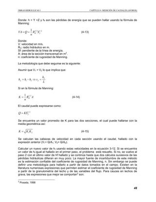 OOBBRRAASS HHIIDDRRÁÁUULLIICCAASS II CCAAPPÍÍTTUULLOO 44 MMEEDDIICCIIÓÓNN DDEE CCAAUUDDAALLEESS ((AAFFOORROOSS))
48
Donde: h = Y +Z y hf son las pérdidas de energía que se pueden hallar usando la fórmula de
Manning:
2/3 1/21
H fVA Q R S
n
= = (4-13)
Donde:
V: velocidad en m/s.
RH: radio hidráulico en m.
Sf: pendiente de la línea de energía.
A: área de la sección transversal en m2
.
n: coeficiente de rugosidad de Manning.
La metodología que debe seguirse es la siguiente:
Asumir que V1 = V2 lo que implica que:
1 2
f
f f
h
h h h s
L
= − ⇒ =
Si en la fórmula de Manning:
2/31
HK R A
n
= (4-14)
El caudal puede expresarse como:
1/2
fQ KS=
Se encuentra un valor promedio de K para las dos secciones, el cual puede hallarse con la
media geométrica así:
1 2K K K= (4-15)
Se calculan las cabezas de velocidad en cada sección usando el caudal, hallado con la
expresión anterior (V1= Q/A1; V2= Q/A2).
Calcular un nuevo valor de hf usando estas velocidades en la ecuación 3-12. Si se encuentra
un valor de hf igual al hallado en el primer paso, el problema está resuelto. Si no, se vuelve al
paso 2 con el último valor de hf hallado y se continúa hasta que dos cálculos sucesivos de las
pérdidas hidráulicas difieran en muy poco. La mayor fuente de incertidumbre de este método
es la estimación confiable del coeficiente de rugosidad de Manning, n. Sin embargo se puede
definir una metodología para hallarlo a partir de datos tomados en el campo. Existen en la
literatura numerosas expresiones que permiten estimar el coeficiente de rugosidad de Manning
a partir de la granulometría del lecho y de las variables del flujo. Para cauces en lechos de
grava, las expresiones que mejor se comportan2
son:
2
Posada, 1998
 