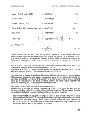 OOBBRRAASS HHIIDDRRÁÁUULLIICCAASS II CCAAPPÍÍTTUULLOO 44 MMEEDDIICCIIÓÓNN DDEE CCAAUUDDAALLEESS ((AAFFOORROOSS))
49
• Meyer - Peter & Muller, 1948 1/6
900.038*n D= (4-16)
• Raudkivi, 1976 1/6
650.0411*n D= (4-17)
• Simons y Senturk, 1976 1/6
500.0389*n D= (4-18)
• Garde & Raju, 1978; Subramanya, 1982 1/6
500.047*n D= (4-19)
• Bray, 1979 0.179
500.0593*n D= (4-20)
* Cano, 1988  ( )
1 4
log 1.352 log
R
a a
Kf
  
= − +   
  
(4-21)
0.139633
5.7798a K=
1/6
8* /
HR
n
g f
= (4-21.b)
En éstas ecuaciones D50, D65 y D90 son diámetros característicos del material del lecho,
hallados a partir de su curva granulométrica, R es el radio hidráulico y f es el factor de fricción
de la ecuación de Darcy - Weisbach. La ecuación de Cano (1988) considera una altura de los
elementos de rugosidad, k, variable según el material se encuentre en reposo o en movimiento,
así:
Reposo, k = 0.54 D50 para cascajos, piedras y rocas con diámetro medio mayor de 0.03 m;
para tamaños menores, el coeficiente aumenta de 0.54 a 1.0.
Movimiento, k = 0.56 D50, para tamaños medios del sedimento mayores de 0.03 m; el
coeficiente aumenta de 0.56 a 0.78 para tamaños menores de 0.03 m.
Para determinar la curva granulométrica del material del lecho en una sección determinada se
utilizan equipos apropiados para recoger muestras de arena o limos cuando el material del
lecho esta constituido por material fino granular; si el material del lecho es grueso (tamaño
mayor que la arena gruesa), se realiza el conteo aleatorio de granos según procedimiento
ideado por Wolman (1954). Este procedimiento es el siguiente:
Seleccionada la sección en el cauce se determina el ancho B.
Se determina un área de ancho B a cada lado de la sección de aforo; en esta área se
distribuye retícula o malla de un ancho tal que contenga al menos 70 interceptos. En cada
intercepto se mide la cara expuesta mas larga del grano que allí se encuentre.
1. Los valores medidos se agrupan por rango de tamaños para con esto preparar la curva
granulométrica del material. Los rangos puede definirse de la siguiente manera: sedimentos
menores de 2 mm, entre 2 mm y 4 mm a 8 mm a 16 mm a 32 mm, de 32 mm a 64 mm, de
64 mm a 128 mm, etc. Adicionalmente se debe tomar una muestra de finos del fondo del
cauce para realizar la curva granulométrica completa.
 