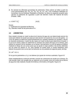 OOBBRRAASS HHIIDDRRÁÁUULLIICCAASS II CCAAPPÍÍTTUULLOO 44 MMEEDDIICCIIÓÓNN DDEE CCAAUUDDAALLEESS ((AAFFOORROOSS))
50
2. Se calculan los diferentes porcentajes de sedimentos. Estos valores se hallan a partir de
curva granulométrica (D90, D84, D75, D65, D50, DS, D16, etc.). Con muestreos realizados en
numerosos ríos de Antioquia, Risaralda y el Quindio, se obtuvo la siguiente ecuación para
calcular el coeficiente de rugosidad a partir del diámetro medio del material del lecho
(Posada, 1998):
1/6
500.0487*n D= (4-22)
Donde:
n : Coeficiente de rugosidad de Manning
D50: Diámetro medio de las partículas en m.
4.9 LIMNÍMETROS
Este metodo consiste en medir la altura de la lamina de agua de una determinada seccion de
canal para obtener el caudal que pasa por esta seccion con ayuda de una curva de gastos. La
curva de gastos se determina experimentalmente por medidas repetidas de caudales y alturas
en diversas condiciones. A partir de ella, basta con medir la altura para determinar el caudal, o
lo que es lo mismo, basta con determinar la variación de la altura del agua con el tiempo, para
obtener la variación de los caudales con el tiempo. Normalmente, la curva de gastos se obtiene
mediante el dibujo de una curva suave que se ajuste lo mejor posible a los puntos obtenidos
por los pares de valores (hi, Qi), pero también se puede hacer un ajuste estadístico para
obtener la ecuación de la curva que normalmente es una parábola de segundo grado, del tipo:
Q = ah2
+ bh +c
En la que los parámetros a, b y c se obtienen por ajuste de mínimos cuadrados. Figura 4.5
Estas medidas(aforos) continuas permiten conocer las variaciones de caudal con el tiempo. Es
más sencillo medir una variable que se relacione con el caudal, como es la altura de la lámina
de agua.Se mide mediante: Escala limnimétrica o limnímetro y limnígrafo. Figura 4.5
 