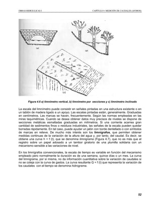 OOBBRRAASS HHIIDDRRÁÁUULLIICCAASS II CCAAPPÍÍTTUULLOO 44 MMEEDDIICCIIÓÓNN DDEE CCAAUUDDAALLEESS ((AAFFOORROOSS))
52
Figura 4.6 a) limnímetro vertical, b) limnímetro por secciones y c) limnimetro inclinado
La escala del limnímetro puede consistir en señales pintadas en una estructura existente o en
un tablón de madera ligado a un apoyo. Las escalas pintadas están, generalmente. Graduadas
en centímetros. Las marcas se hacen, frecuentemente. Según las normas empleadas en las
miras taquimétricas. Cuando se desea obtener datos muy precisos de niveles se dispone de
secciones metálicas esmaltadas graduadas en milímetros. Si una corriente acarrea gran
cantidad de sedimentos finos o residuos industriales, las señales de la escala pueden quedar
borradas rápidamente. En tal caso, puede ayudar un jalón con borde dentellado o con símbolos
de marcas en relieve. De mucho más interés son los limnígrafos, que permiten obtener
medidas continuas de la variación de la altura del agua y, por tanto, del caudal. Es decir, se
obtiene una curva h = f (t), que se denomina limnigrama (Figura 4.7), que no es más que el
registro sobre un papel adosado a un tambor giratorio de una plumilla solidaria con un
mecanismo sensible a las variaciones de nivel.
En los limnígrafos convencionales, la escala de tiempo es variable en función del mecanismo
empleado pero normalmente la duración es de una semana, quince días o un mes. La curva
del limnigrama, por sí misma, no da información cuantitativa sobre la variación de caudales si
no se coteja con la curva de gastos. La curva resultante Q = f (t) que representa la variación de
los caudales con el tiempo se denomina hidrograma.
 