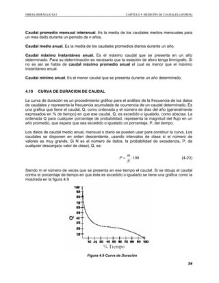 OOBBRRAASS HHIIDDRRÁÁUULLIICCAASS II CCAAPPÍÍTTUULLOO 44 MMEEDDIICCIIÓÓNN DDEE CCAAUUDDAALLEESS ((AAFFOORROOSS))
54
Caudal promedio mensual interanual. Es la media de los caudales medios mensuales para
un mes dado durante un período de n años.
Caudal medio anual. Es la media de los caudales promedios diarios durante un año.
Caudal máximo instantáneo anual. Es el máximo caudal que se presenta en un año
determinado. Para su determinación es necesario que la estación de aforo tenga limnígrafo. Si
no es así se habla de caudal máximo promedio anual el cual es menor que el máximo
instantáneo anual.
Caudal mínimo anual. Es el menor caudal que se presenta durante un año determinado.
4.10 CURVA DE DURACION DE CAUDAL
La curva de duración es un procedimiento gráfico para el análisis de la frecuencia de los datos
de caudales y representa la frecuencia acumulada de ocurrencia de un caudal determinado. Es
una gráfica que tiene el caudal, Q, como ordenada y el número de días del año (generalmente
expresados en % de tiempo) en que ese caudal, Q, es excedido o igualado, como abscisa. La
ordenada Q para cualquier porcentaje de probabilidad, representa la magnitud del flujo en un
año promedio, que espera que sea excedido o igualado un porcentaje, P, del tiempo.
Los datos de caudal medio anual, mensual o diario se pueden usar para construir la curva. Los
caudales se disponen en orden descendente, usando intervalos de clase si el número de
valores es muy grande. Si N es el número de datos, la probabilidad de excedencia, P, de
cualquier descarga(o valor de clase), Q, es:
100⋅=
N
m
P (4-23)
Siendo m el número de veces que se presenta en ese tiempo el caudal. Si se dibuja el caudal
contra el porcentaje de tiempo en que éste es excedido o igualado se tiene una gráfica como la
mostrada en la figura 4.9
Figura 4.9 Curva de Duración
 