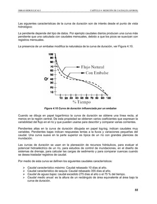 OOBBRRAASS HHIIDDRRÁÁUULLIICCAASS II CCAAPPÍÍTTUULLOO 44 MMEEDDIICCIIÓÓNN DDEE CCAAUUDDAALLEESS ((AAFFOORROOSS))
55
Las siguientes características de la curva de duración son de interés desde el punto de vista
hidrológico:
La pendiente depende del tipo de datos. Por ejemplo caudales diarios producen una curva más
pendiente que una calculada con caudales mensuales, debido a que los picos se suavizan con
registros mensuales.
La presencia de un embalse modifica la naturaleza de la curva de duración, ver Figura 4.10.
Figura 4.10 Curva de duración influenciada por un embalse
Cuando se dibuja en papel logarítmico la curva de duración se obtiene una línea recta, al
menos en la región central. De esta propiedad se obtienen varios coeficientes que expresan la
variabilidad del flujo en el río y que pueden usarse para describir y comparar varias corrientes.
Pendientes altas en la curva de duración dibujada en papel log-log, indican caudales muy
variables. Pendientes bajas indican respuestas lentas a la lluvia y variaciones pequeñas del
caudal. Una curva suave en la parte superior es típica de un río con grandes planicies de
inundación.
Las curvas de duración se usan en la planeación de recursos hidráulicos, para evaluar el
potencial hidroeléctrico de un río, para estudios de control de inundaciones, en el diseño de
sistemas de drenaje, para calcular las cargas de sedimento y para comparar cuencas cuando
se desea trasladar registros de caudal.
Por medio de esta curva se definen los siguientes caudales característicos:
Caudal característico máximo: Caudal rebasado 10 días al año.
Caudal característico de sequía: Caudal rebasado 355 días al año.
Caudal de aguas bajas: caudal excedido 275 días al año o el 75 % del tiempo.
Caudal medio anual: es la altura de un rectángulo de área equivalente al área bajo la
curva de duración.
 