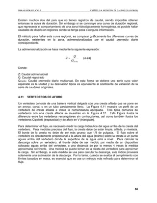 OOBBRRAASS HHIIDDRRÁÁUULLIICCAASS II CCAAPPÍÍTTUULLOO 44 MMEEDDIICCIIÓÓNN DDEE CCAAUUDDAALLEESS ((AAFFOORROOSS))
56
Existen muchos ríos del país que no tienen registros de caudal, siendo imposible obtener
entonces la curva de duración. Sin embargo si se construye una curva de duración regional,
que represente el comportamiento de una zona hidrológicamente homogénea, es posible hallar
caudales de diseño en regiones donde se tenga poca o ninguna información.
El método para hallar esta curva regional, es comparar gráficamente las diferentes curvas de
duración, existentes en la zona, adimensionalizadas por el caudal promedio diario
correspondiente.
La adimensionalización se hace mediante la siguiente expresión:
medioQ
Q
Z = (4-24)
Donde:
Z: Caudal adimensional
Q: Caudal registrado
Qmedio: Caudal promedio diario multianual. De esta forma se obtiene una serie cuyo valor
esperado es la unidad y su desviación típica es equivalente al coeficiente de variación de la
serie de caudales originales.
4.11 VERTEDEROS DE AFORO
Un vertedero consiste de una barrera vertical delgada con una cresta afilada que se pone en
un arroyo, canal, o en un tubo parcialmente lleno. La Figura 4.11 muestra un perfil de un
vertedero de cresta afilada e indica la nomenclatura apropiada. Tres tipos comunes de
vertederos con una cresta afilada se muestran en la Figura 4.12. Esta Figura ilustra la
diferencia entre los vertederos rectangulares sin contracciones, así como también ilustra los
vertederos Cipolletti (trapezoidal) y de aforo en V (triangular).
Para determinar el flujo, es necesario medir la carga hidráulica del agua arriba de la cresta del
vertedero. Para medidas precisas del flujo, la cresta debe de estar limpia, afilada, y nivelada.
El borde de la cresta no debe de ser más grueso que 1/8 de pulgada. El flujo sobre el
vertedero es directamente proporcional a la altura del agua (tirante) sobre la cresta a un punto
aguas arriba del vertedero donde la superficie de la agua está a nivel. Para calcular la
descarga sobre un vertedero, el tirante debe de ser medido por medio de un dispositivo
colocado aguas arriba del vertedero, a una distancia de por lo menos 4 veces la medida
aproximada del tirante. Una medida se puede tomar en la cresta del vertedero para aproximar
la carga. Sin embargo, si esta medida se usa para calcular la descarga, este índice proveerá
solamente una estimación de la descarga. Por lo tanto, cuando se evalúa el cumplimiento con
límites basados en masa, es esencial que se use un método más refinado para determinar el
flujo.
 