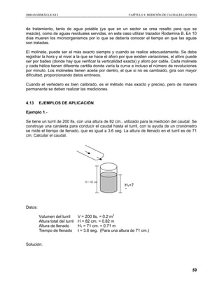 OOBBRRAASS HHIIDDRRÁÁUULLIICCAASS II CCAAPPÍÍTTUULLOO 44 MMEEDDIICCIIÓÓNN DDEE CCAAUUDDAALLEESS ((AAFFOORROOSS))
59
de tratamiento, tanto de agua potable (ya que en un sector se crea resalto para que se
mezcle), como de aguas residuales servidas, en este caso utilizar trazador Rodamina B. En 10
días mueren los microorganismos por lo que se debería conocer el tiempo en que las aguas
son tratadas.
El molinete, puede ser el más exacto siempre y cuando se realice adecuadamente. Se debe
registrar la hora y el nivel a la que se hace el aforo por que existen variaciones, el aforo puede
ser por badeo (donde hay que verificar la verticalidad exacta) y aforo por cable. Cada molinete
y cada hélice tienen diferente cartilla donde varía la curva e incluso el número de revoluciones
por minuto. Los molinetes tienen aceite por dentro, el que si no es cambiado, gira con mayor
dificultad, proporcionando datos erróneos.
Cuando el vertedero es bien calibrado, es el método más exacto y preciso, pero de manera
permanente se deben realizar las mediciones.
4.13 EJEMPLOS DE APLICACIÓN
Ejemplo 1.-
Se tiene un turril de 200 lts, con una altura de 82 cm., utilizado para la medición del caudal. Se
construye una canaleta para conducir el caudal hasta el turril, con la ayuda de un cronómetro
se mide el tiempo de llenado, que es igual a 3.6 seg. La altura de llenado en el turril es de 71
cm. Calcular el caudal.
Datos:
Volumen del turril V = 200 lts. = 0.2 m3
Altura total del turril H = 82 cm. = 0.82 m
Altura de llenado H1 = 71 cm. = 0.71 m
Tiempo de llenado t = 3.6 seg. (Para una altura de 71 cm.)
Solución:
H = 82 cm
H1=7
1 cm
 