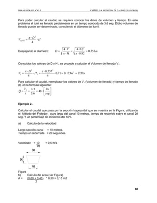 OOBBRRAASS HHIIDDRRÁÁUULLIICCAASS II CCAAPPÍÍTTUULLOO 44 MMEEDDIICCIIÓÓNN DDEE CCAAUUDDAALLEESS ((AAFFOORROOSS))
60
Para poder calcular el caudal, se requiere conocer los datos de volumen y tiempo. En este
problema el turril es llenado parcialmente en un tiempo conocido de 3.6 seg. Dicho volumen de
llenado puede ser determinado, conociendo el diámetro del turril.
H
D
VTurril ⋅
⋅
=
4
2
π
Despejando el diámetro: m
H
V
D 557.0
82.0
2.044
=
⋅
⋅
=
⋅
⋅
=
ππ
Conocidos los valores de D y H1, se procede a calcular el Volumen de llenado V1:
ltsmH
D
V 173173.071.0
4
557.0
4
3
2
1
2
1 ==⋅
⋅
=⋅
⋅
=
ππ
Para calcular el caudal, reemplazar los valores de V1 (Volumen de llenado) y tiempo de llenado
(t), en la fórmula siguiente:






===
seg
lts
t
V
Q 1.48
6.3
1731
Ejemplo 2.-
Calcular el caudal que pasa por la sección trapezoidal que se muestra en la Figura, utilizando
el Método del Flotador, cuyo largo del canal 10 metros, tiempo de recorrido sobre el canal 20
seg. Y un porcentaje de eficiencia del 85%
a) Cálculo de la velocidad
Largo sección canal = 10 metros.
Tiempo en recorrerla = 20 segundos.
Velocidad = 10 = 0,5 m/s
20
60
30
40
Figura
b) Cálculo del área (ver Figura)
A = (0,60 + 0,40) * 0,30 = 0,15 m2
2
 