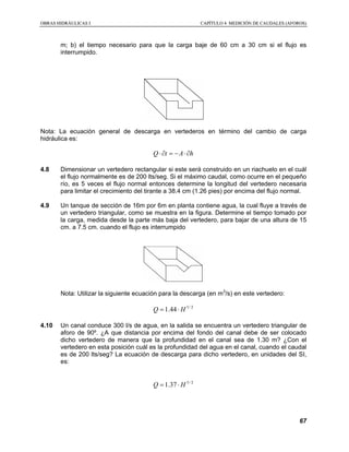 OOBBRRAASS HHIIDDRRÁÁUULLIICCAASS II CCAAPPÍÍTTUULLOO 44 MMEEDDIICCIIÓÓNN DDEE CCAAUUDDAALLEESS ((AAFFOORROOSS))
67
m; b) el tiempo necesario para que la carga baje de 60 cm a 30 cm si el flujo es
interrumpido.
Nota: La ecuación general de descarga en vertederos en término del cambio de carga
hidráulica es:
hAtQ ∂⋅−=∂⋅
4.8 Dimensionar un vertedero rectangular si este será construido en un riachuelo en el cuál
el flujo normalmente es de 200 lts/seg. Si el máximo caudal, como ocurre en el pequeño
río, es 5 veces el flujo normal entonces determine la longitud del vertedero necesaria
para limitar el crecimiento del tirante a 38.4 cm (1.26 pies) por encima del flujo normal.
4.9 Un tanque de sección de 16m por 6m en planta contiene agua, la cual fluye a través de
un vertedero triangular, como se muestra en la figura. Determine el tiempo tomado por
la carga, medida desde la parte más baja del vertedero, para bajar de una altura de 15
cm. a 7.5 cm. cuando el flujo es interrumpido
Nota: Utilizar la siguiente ecuación para la descarga (en m3
/s) en este vertedero:
2/5
44.1 HQ ⋅=
4.10 Un canal conduce 300 l/s de agua, en la salida se encuentra un vertedero triangular de
aforo de 90º. ¿A que distancia por encima del fondo del canal debe de ser colocado
dicho vertedero de manera que la profundidad en el canal sea de 1.30 m? ¿Con el
vertedero en esta posición cuál es la profundidad del agua en el canal, cuando el caudal
es de 200 lts/seg? La ecuación de descarga para dicho vertedero, en unidades del SI,
es:
2/5
37.1 HQ ⋅=
 