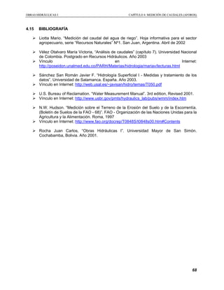 OOBBRRAASS HHIIDDRRÁÁUULLIICCAASS II CCAAPPÍÍTTUULLOO 44 MMEEDDIICCIIÓÓNN DDEE CCAAUUDDAALLEESS ((AAFFOORROOSS))
68
4.15 BIBLIOGRAFÍA
Liotta Mario. “Medición del caudal del agua de riego”. Hoja informativa para el sector
agropecuario, serie “Recursos Naturales” Nº1. San Juan, Argentina. Abril de 2002
Vélez Otalvaro María Victoria, “Análisis de caudales” (capítulo 7). Universidad Nacional
de Colombia. Postgrado en Recursos Hidráulicos. Año 2003
Vínculo en Internet:
http://poseidon.unalmed.edu.co/PARH/Materias/hidrologia/mariav/lecturas.html
Sánchez San Román Javier F. “Hidrología Superficial I - Medidas y tratamiento de los
datos”. Universidad de Salamanca. España. Año 2003.
Vínculo en Internet: http://web.usal.es/~javisan/hidro/temas/T050.pdf
U.S. Bureau of Reclamation. “Water Measurement Manual”. 3rd edition, Revised 2001.
Vínculo en Internet: http://www.usbr.gov/pmts/hydraulics_lab/pubs/wmm/index.htm
N.W. Hudson. “Medición sobre el Terreno de la Erosión del Suelo y de la Escorrentía.
(Boletín de Suelos de la FAO - 68)”. FAO - Organización de las Naciones Unidas para la
Agricultura y la Alimentación. Roma, 1997
Vínculo en Internet: http://www.fao.org/docrep/T0848S/t0848s00.htm#Contents
Rocha Juan Carlos, “Obras Hidráulicas I”. Universidad Mayor de San Simón.
Cochabamba, Bolivia. Año 2001.
 