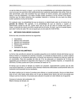 OOBBRRAASS HHIIDDRRÁÁUULLIICCAASS II CCAAPPÍÍTTUULLOO 44 MMEEDDIICCIIÓÓNN DDEE CCAAUUDDAALLEESS ((AAFFOORROOSS))
41
un eje los datos de menor a mayor, y en el otro las probabilidades así calculadas obtendremos
una curva que nos permitirá inferir gráficamente las cuestiones planteadas más arriba. Esto es
sólo aproximado, para más exactitud hay que realizar el mismo proceso, pero ajustando los
datos a una ley estadística. Los datos anuales suelen ajustarse a la ley normal o de Gauss,
mientras que los datos extremos (los caudales máximos o mínimos de una serie de años)
suelen ajustarse a la ley de Gumbel.
En cualquier caso, la probabilidad de que se alcance un determinado valor es el inverso de su
periodo de retorno. Por ejemplo, si la probabilidad de que se alcance o supere un
determinado caudal es del 5%, quiere decir que el 5% de los años el caudal será igual o
mayor, el periodo de retorno de dicho caudal será de 20 años. Es decir, que si el caudal supera
ese valor 5 años de cada 100, eso es igual que uno de cada 20 (1/20=5/100).
4.4 MÉTODOS PARA MEDIR CAUDALES
Entre los más conocidos tenemos los siguientes:
Volumétrico.
Método área velocidad.
Dilución con trazadores.
Método área pendiente.
Limnímetros.
Vertederos de aforo.
4.5 MÉTODO VOLUMÉTRICO
La forma más sencilla de calcular los caudales pequeños es la medición directa del tiempo que se
tarda en llenar un recipiente de volumen conocido. La corriente se desvía hacia un canal o tubería
que descarga en un recipiente adecuado y el tiempo que demora su llenado se mide por medio de
un cronómetro. Para los caudales de más de 4 l/s, es adecuado un recipiente de 10 litros de
capacidad que se llenará en segundos (Ver Figura 4.1). Para caudales mayores, un recipiente de
200 litros (Turriles) puede servir para corrientes de hasta 50 1/s.
El tiempo que se tarda en llenarlo se medirá con precisión, especialmente cuando sea de sólo
unos pocos segundos. La variación entre diversas mediciones efectuadas sucesivamente dará una
indicación de la precisión de los resultados.
Se deben realizar por lo menos 5 pruebas para obtener un caudal promedio. Nunca se debe llenar
todo el turril, sólo hasta cierta altura, por lo que se deberá tener dentro del turril una escala que
indique cual es el volumen. El proceso para calcular el caudal con este método es el siguiente:
Conocer el volumen del contenedor. [V]
Medir el tiempo de llenado. [t]
t
V
Q = (4-1)
 