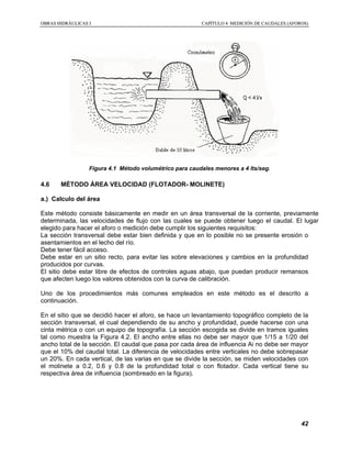 OOBBRRAASS HHIIDDRRÁÁUULLIICCAASS II CCAAPPÍÍTTUULLOO 44 MMEEDDIICCIIÓÓNN DDEE CCAAUUDDAALLEESS ((AAFFOORROOSS))
42
Figura 4.1 Método volumétrico para caudales menores a 4 lts/seg.
4.6 MÉTODO ÁREA VELOCIDAD (FLOTADOR- MOLINETE)
a.) Calculo del área
Este método consiste básicamente en medir en un área transversal de la corriente, previamente
determinada, las velocidades de flujo con las cuales se puede obtener luego el caudal. El lugar
elegido para hacer el aforo o medición debe cumplir los siguientes requisitos:
La sección transversal debe estar bien definida y que en lo posible no se presente erosión o
asentamientos en el lecho del río.
Debe tener fácil acceso.
Debe estar en un sitio recto, para evitar las sobre elevaciones y cambios en la profundidad
producidos por curvas.
El sitio debe estar libre de efectos de controles aguas abajo, que puedan producir remansos
que afecten luego los valores obtenidos con la curva de calibración.
Uno de los procedimientos más comunes empleados en este método es el descrito a
continuación.
En el sitio que se decidió hacer el aforo, se hace un levantamiento topográfico completo de la
sección transversal, el cual dependiendo de su ancho y profundidad, puede hacerse con una
cinta métrica o con un equipo de topografía. La sección escogida se divide en tramos iguales
tal como muestra la Figura 4.2. El ancho entre ellas no debe ser mayor que 1/15 a 1/20 del
ancho total de la sección. El caudal que pasa por cada área de influencia Ai no debe ser mayor
que el 10% del caudal total. La diferencia de velocidades entre verticales no debe sobrepasar
un 20%. En cada vertical, de las varias en que se divide la sección, se miden velocidades con
el molinete a 0.2, 0.6 y 0.8 de la profundidad total o con flotador. Cada vertical tiene su
respectiva área de influencia (sombreado en la figura).
 