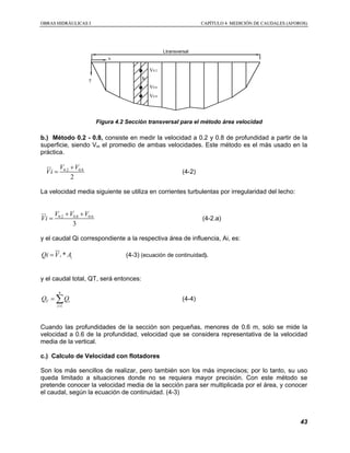 OOBBRRAASS HHIIDDRRÁÁUULLIICCAASS II CCAAPPÍÍTTUULLOO 44 MMEEDDIICCIIÓÓNN DDEE CCAAUUDDAALLEESS ((AAFFOORROOSS))
43
Ltransversal
y
x
V0.2
V0.6
V0.8
hi
Figura 4.2 Sección transversal para el método área velocidad
b.) Método 0.2 - 0.8, consiste en medir la velocidad a 0.2 y 0.8 de profundidad a partir de la
superficie, siendo Vm el promedio de ambas velocidades. Este método es el más usado en la
práctica.
0.2 0.8
2
V V
Vi
+
=
sr
(4-2)
La velocidad media siguiente se utiliza en corrientes turbulentas por irregularidad del lecho:
0.2 0.8 0.6
3
V V V
Vi
+ +
=
sr
(4-2.a)
y el caudal Qi correspondiente a la respectiva área de influencia, Ai, es:
*i iQi V A=
sr
(4-3) (ecuación de continuidad).
y el caudal total, QT, será entonces:
1
n
T i
i
Q Q
=
= ∑ (4-4)
Cuando las profundidades de la sección son pequeñas, menores de 0.6 m, solo se mide la
velocidad a 0.6 de la profundidad, velocidad que se considera representativa de la velocidad
media de la vertical.
c.) Calculo de Velocidad con flotadores
Son los más sencillos de realizar, pero también son los más imprecisos; por lo tanto, su uso
queda limitado a situaciones donde no se requiera mayor precisión. Con este método se
pretende conocer la velocidad media de la sección para ser multiplicada por el área, y conocer
el caudal, según la ecuación de continuidad. (4-3)
 