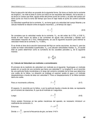 OOBBRRAASS HHIIDDRRÁÁUULLIICCAASS II CCAAPPÍÍTTUULLOO 44 MMEEDDIICCIIÓÓNN DDEE CCAAUUDDAALLEESS ((AAFFOORROOSS))
44
Para la ejecución del aforo se procede de la siguiente forma. Se toma un trecho de la corriente
de longitud L; se mide el área A (como se indico en los requisitos del método), de la sección, y
se lanza un cuerpo que flote, aguas arriba del primer punto de control, y al paso del cuerpo por
dicho punto se inicia la toma del tiempo que dura el viaje hasta el punto de control corriente
abajo.
La velocidad superficial de la corriente, Vs, se toma igual a la velocidad del cuerpo flotante y se
calcula mediante la relación entre el espacio recorrido L, y el tiempo de viaje t.
s
L
V
t
= (4-5)
Se considera que la velocidad media de la corriente, Vm, es del orden de 0.75Vs a 0.90 Vs,
donde el valor mayor se aplica a las corrientes de aguas más profundas y rápidas (con
velocidades mayores de 2 m/s). Habitualmente, se usa la siguiente ecuación para estimar la
velocidad media de la corriente. Vm = 0.85VS.
Si se divide el área de la sección transversal del flujo en varías secciones, de área Ai, para las
cuales se miden velocidades superficiales, Vsi, y se calculan velocidades medias, Vmi, el caudal
total se podrá determinar como la sumatoria de los caudales parciales qi, de la siguiente
manera:
1
n
T i
i
Q Q
=
= ∑ (4-6)
d.) Calculo de Velocidad con molinete o correntómetro
El principio de la medición de velocidad con molinete es el siguiente: Supóngase un molinete
puesto en un punto de una corriente que tiene una velocidad V. La longitud S, es el recorrido
de una partícula fluida moviéndose a lo largo del contorno completo de la línea que determina
una vuelta de la hélice. La situación es análoga al suponer quieta el agua y el molinete
desplazándose a través de ésta con velocidad V. Para un desplazamiento S, la hélice también
dará una vuelta.
Para un movimiento uniforme,
S
V
t
= (4-7)
El espacio, S, recorrido por la hélice, o por la partícula líquida a través de ésta, se representa
por el número de rotaciones, N, que da el molinete en t segundos.
Luego:
N
V
t
= (4-8)
Como existen fricciones en las partes mecánicas del aparato, es necesario introducir un
coeficiente de corrección, b.
Entonces *
N
V b
t
=
Donde
N
n
t
= , que es la frecuencia de giro, se tiene: V=b*n
 