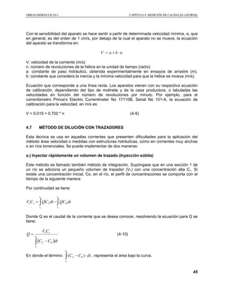 OOBBRRAASS HHIIDDRRÁÁUULLIICCAASS II CCAAPPÍÍTTUULLOO 44 MMEEDDIICCIIÓÓNN DDEE CCAAUUDDAALLEESS ((AAFFOORROOSS))
45
Con la sensibilidad del aparato se hace sentir a partir de determinada velocidad mínima, a, que
en general, es del orden de 1 cm/s, por debajo de la cual el aparato no se mueve, la ecuación
del aparato se transforma en:
nbaV ⋅+=
V: velocidad de la corriente (m/s)
n: número de revoluciones de la hélice en la unidad de tiempo (rad/s)
a: constante de paso hidráulico, obtenida experimentalmente en ensayos de arrastre (m).
b: constante que considera la inercia y la mínima velocidad para que la hélice se mueva (m/s).
Ecuación que corresponde a una línea recta. Los aparatos vienen con su respectiva ecuación
de calibración, dependiendo del tipo de molinete y de la casa productora, o tabuladas las
velocidades en función del número de revoluciones por minuto. Por ejemplo, para el
correntómetro Prince's Electric Currentmeter No 17110B, Serial No 101-A, la ecuación de
calibración para la velocidad, en m/s es:
V = 0.019 + 0.702 * n (4-9)
4.7 MÉTODO DE DILUCIÓN CON TRAZADORES
Esta técnica se usa en aquellas corrientes que presenten dificultades para la aplicación del
método área velocidad o medidas con estructuras hidráulicas, como en corrientes muy anchas
o en ríos torrenciales. Se puede implementar de dos maneras:
a.) Inyectar rápidamente un volumen de trazado (Inyección súbita)
Este método es llamado también método de integración. Supóngase que en una sección 1 de
un río se adiciona un pequeño volumen de trazador (V1) con una concentración alta C1. Si
existe una concentración inicial, Co, en el río, el perfil de concentraciones se comporta con el
tiempo de la siguiente manera:
Por continuidad se tiene:
∫∫ −=
2
1
2
1
0211
t
t
t
t
dtQCdtQCCV
Donde Q es el caudal de la corriente que se desea conocer, resolviendo la ecuación para Q se
tiene:
( )∫ −
= 2
1
02
11
t
t
dtCC
CV
Q (4-10)
En donde el término ∫ ⋅−
2
1
)( 02
t
t
dtCC , representa el área bajo la curva.
 