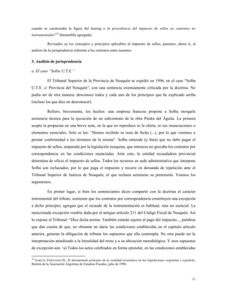11
cuando se cuestionaba la figura del leasing o la procedencia del impuesto de sellos en contratos no
instrumentados”16
(bastardilla agregada).
Revisados ya los conceptos y principios aplicables al impuesto de sellos, pasemos, ahora sí, al
análisis de la jurisprudencia referente a los contratos entre ausentes.
3. Análisis de jurisprudencia
a. El caso “Solba U.T.E.”
El Tribunal Superior de la Provincia de Neuquén se expidió en 1996, en el caso “Solba
U.T.E. c/ Provincia del Neuquén”, con una sentencia extensamente criticada por la doctrina. No
podía ser de otra manera: desconoce todos y cada uno de los principios que he explicado arriba
(incluso los que dice no desconocer).
Refiero, brevemente, los hechos: una empresa francesa propone a Solba otorgarle
asistencia técnica para la ejecución de un subcontrato de la obra Piedra del Águila. La primera
acepta la propuesta en una breve nota, en la que no reproduce ni la oferta, ni sus enunciaciones o
elementos esenciales. Solo se lee: “Hemos recibido su nota de fecha (...), por lo que venimos a
prestar conformidad a los términos de la misma”. Solba entiende (y bien) que no debe pagar el
impuesto de sellos, amparada por la legislación neuquina, que entonces no gravaba los contratos por
correspondencia en las condiciones enunciadas. Ante esto, la entidad recaudadora provincial
determina de oficio el impuesto de sellos. Todos los recursos en sede administrativa que interpone
Solba son rechazados, por lo que paga el impuesto y recurre en demanda de repetición ante el
Tribunal Superior de Justicia de Neuquén, el que rechaza asimismo su pretensión. Veamos los
argumentos.
En primer lugar, si bien los sentenciantes dicen compartir con la doctrina el carácter
instrumental del tributo, sostienen que los contratos por correspondencia constituyen una excepción
a dicho principio; agregan que el recaudo de la instrumentación es habitual, mas no esencial. La
mencionada excepción vendría dada por el antiguo artículo 211 del Código Fiscal de Neuquén. Así
lo expone el Tribunal: “Dice dicha norma: También estarán sujetos al pago del impuesto..., palabras
que dan cuenta de que, no obstante no darse las condiciones establecidas en el capítulo artículo
anterior, generan la obligación de tributar los supuestos que ella contempla. No otra puede ser la
interpretación atendiendo a la literalidad del texto y a su ubicación metodológica. Y esos supuestos
de excepción son: „a) Todos los actos celebrados en forma epistolar, en las condiciones establecidas
16
GARCÍA, FERNANDO D., El denominado principio de la realidad económica en las legislaciones argentina y española,
Boletín de la Asociación Argentina de Estudios Fiscales, julio de 1998.
 