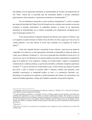12
más adelante y b) las operaciones monetarias no instrumentadas, de acuerdo a las disposiciones de
este Título‟. Nótese que se prescinde aquí del instrumento público o privado, aludiéndose
genéricamente a forma epistolar y a operaciones monetarias no instrumentadas”17
.
No nos detendremos demasiado en estas cuestiones interpretativas18
, es decir, lo patente
que surgía del articulado del Código Fiscal de Neuquén que los contratos entre ausentes no eran una
excepción al principio instrumental, no pudiéndose predicar lo mismo de las operaciones
monetarias no instrumentadas, que sí estaban exceptuadas (esto expresamente consagrado por el
inciso b del antiguo artículo 211).
Sí me interesa destacar el segundo argumento de relevancia que expone el Tribunal, y que
es el siguiente: las partes actuaron en fraude a la ley de sellos. En efecto, arguye que “una cosa es la
ventaja tributaria y otra muy distinta el fraude legis, realizado con el propósito de evadir el
tributo”19
.
Como bien responde Bruzzón, sosteniendo la tesis contraria, “¿qué tiene esta actitud de
vituperable si la misma ley le está expresamente ofreciendo al responsable el medio de eludir, no
evadir, que es diferente, el impuesto? (...) En el caso comentado han coincidido la intentio facti y la
intentio juris, que es la realización de un contrato mediante una forma expresamente exceptuada del
pago de la gabela por la ley impositiva. Tampoco ha existido fraude o engaño ni manipulación
voluntaria de las vestiduras jurídicas, ya que ha sido ostensible y confesado el propósito querido por
las partes”20
. Lo que no advierten los sentenciantes es que, si bien la forma que eligieron las partes
para llevar a cabo el contrato les permitía eludir el impuesto, también traía aparejada, como
ineludible consecuencia, la inseguridad jurídica en torno a la contratación efectuada, v.gr.,
dificultades en la prueba de la aceptación y perfeccionamiento del contrato. En consecuencia, esta
forma les brindaba importantes ventajas, pero también sustanciales consecuencias negativas.
17
Considerando 5 del voto del vocal preopinante, Dr. Marcelo J. Otharan, en “SOLBA U.T.E. c/ Provincia de Neuquén”,
al que adhieren los demás integrantes del Tribunal.
18
Ya que han perdido, parcialmente, su virtualidad: en efecto, el Código neuquino ha sido reformado y este dilema solo
subsistiría para legislaciones en cuyos articulados aun perduren disposiciones análogas. Mas teniendo en cuenta la
jurisprudencia reciente de la Corte Suprema, sumado al principio rector establecido en la ley de coparticipación federal,
creo que el problema de ahora en más quedará centrado en batallar contra las reformas como las de Neuquén. Esto lo
veremos más adelante, no obstante consideré necesario aclarar la brevedad con la que he desechado el primer argumento
del Tribunal.
19
Ídem nota 17.
20
BRUZZÓN, JUAN CARLOS, Los contratos por correspondencia ante el impuesto de sellos: Un fallo para no recordar, ED
174-406, 1997.
 