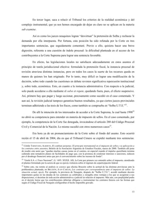 13
En tercer lugar, saca a relucir el Tribunal los criterios de la realidad económica y del
complejo instrumental, que ya nos hemos encargado de dejar en claro no se aplican en la materia
sub examine.
Así es como los jueces neuquinos logran “desvirtuar” la pretensión de Solba y rechazar la
demanda por ella interpuesta. Por fortuna, esta posición ha sido refutada por la Corte en tres
importantes sentencias, que seguidamente comentaré. Previo a ello, quisiera hacer una breve
digresión, referente a una cuestión de índole procesal: la dificultad planteada en el acceso de los
contribuyentes a la Corte Suprema para lograr una sentencia favorable.
En efecto, las legislaciones locales no satisfacen adecuadamente en estos asuntos el
principio de tutela jurisdiccional efectiva: formulada la pretensión fiscal, la instancia procesal de
revisión atraviesa distintas instancias, pero en todos los casos la suerte de los recursos queda en
manos de quienes los han originado. Por lo tanto, muy difícil es lograr una modificación de la
decisión, sobre todo cuando las cuestiones en debate revisten significativa repercusión institucional
y, sobre todo, económica. Esto, en cuanto a la instancia administrativa. Con respecto a la judicial,
solo puede accederse a ella mediante el solve et repete, quedando fuera, pues, el efecto suspensivo.
Así, primero hay que pagar y luego accionar, precisamente como sucedió en el caso comentado. Y
aun así, la revisión judicial tampoco garantiza buenos resultados, ya que ciertos jueces provinciales
terminan adhiriendo a las tesis de los fiscos, como también se comprueba en “Solba U.T.E.”21
.
De allí la intención de los interesados de acceder a la Corte Suprema, la cual hasta 199822
no abrió su competencia para entender en materia de impuesto de sellos. En el caso comentado, por
ejemplo, la competencia de la Corte fue denegada, invocándose el artículo 280 del Código Procesal
Civil y Comercial de la Nación. Lo mismo sucedió con otros numerosos casos23
.
Era hora ya de un pronunciamiento de la Corte sobre el fondo del asunto. Esto ocurrió
recién el 15 de abril de 2004, día en que el Tribunal Cimero se expidió mediante tres sentencias:
21
Cónfer TARSITANO, ALBERTO, El combate perpetuo. El principio instrumental en el impuesto de sellos y su aplicación a
los contratos entre ausentes, Boletín de la Asociación Argentina de Estudios Fiscales, marzo de 2000. También allí pone
de resalto este autor que “quedan muchas causas justas en el camino, en especial cuando el impulso querellante termina
cediendo ante tentadores planes de facilidades de pago que, con la promesa de condonar intereses o sanciones, seducen
por el desahogo financiero antes que por el convencimiento sobre las razones de fondo”.
22
“Grafa S.A. c/ Fisco Nacional”, G. 1495. XXXII. Allí, la Corte por primera vez entendió sobre el impuesto, atendiendo
el planteo formulado por la actora de que se ejercía violencia sobre el régimen de coparticipación federal.
23
Sobre esto, me remito al análisis in extenso que efectúa Bruzzón sobre la actitud de las distintas provincias ante la
problemática planteada, en BRUZZÓN, JUAN CARLOS, Los contratos por correspondencia ante el impuesto de sellos: La
situación actual, op.cit. Por ejemplo, la provincia de Neuquén, después de “Solba U.T.E.”, acordó mediante decreto
importantes quitas en las deudas de los contratos ya celebrados y otorgaba otras ventajas a los que se acogieran a sus
disposiciones, si desistían de toda acción administrativa o judicial en relación al impuesto. Más aún, con perplejidad podía
en el decreto leerse que los contribuyentes deberían obligarse a instrumentar los contratos futuros con las formas que
según el Código Fiscal de Neuquén configuraban el hecho imponible gravado.
 