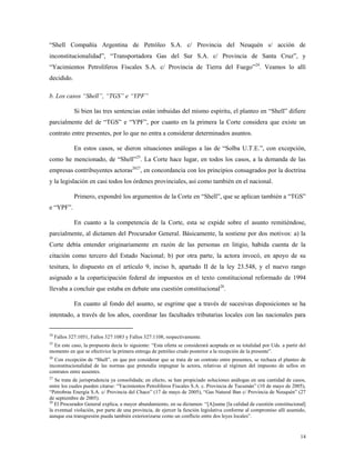14
“Shell Compañía Argentina de Petróleo S.A. c/ Provincia del Neuquén s/ acción de
inconstitucionalidad”, “Transportadora Gas del Sur S.A. c/ Provincia de Santa Cruz”, y
“Yacimientos Petrolíferos Fiscales S.A. c/ Provincia de Tierra del Fuego”24
. Veamos lo allí
decidido.
b. Los casos “Shell”, “TGS” e “YPF”
Si bien las tres sentencias están imbuidas del mismo espíritu, el planteo en “Shell” difiere
parcialmente del de “TGS” e “YPF”, por cuanto en la primera la Corte considera que existe un
contrato entre presentes, por lo que no entra a considerar determinados asuntos.
En estos casos, se dieron situaciones análogas a las de “Solba U.T.E.”, con excepción,
como he mencionado, de “Shell”25
. La Corte hace lugar, en todos los casos, a la demanda de las
empresas contribuyentes actoras2627
, en concordancia con los principios consagrados por la doctrina
y la legislación en casi todos los órdenes provinciales, así como también en el nacional.
Primero, expondré los argumentos de la Corte en “Shell”, que se aplican también a “TGS”
e “YPF”.
En cuanto a la competencia de la Corte, esta se expide sobre el asunto remitiéndose,
parcialmente, al dictamen del Procurador General. Básicamente, la sostiene por dos motivos: a) la
Corte debía entender originariamente en razón de las personas en litigio, habida cuenta de la
citación como tercero del Estado Nacional; b) por otra parte, la actora invocó, en apoyo de su
tesitura, lo dispuesto en el artículo 9, inciso b, apartado II de la ley 23.548, y el nuevo rango
asignado a la coparticipación federal de impuestos en el texto constitucional reformado de 1994
llevaba a concluir que estaba en debate una cuestión constitucional28
.
En cuanto al fondo del asunto, se esgrime que a través de sucesivas disposiciones se ha
intentado, a través de los años, coordinar las facultades tributarias locales con las nacionales para
24
Fallos 327:1051, Fallos 327:1083 y Fallos 327:1108, respectivamente.
25
En este caso, la propuesta decía lo siguiente: “Esta oferta se considerará aceptada en su totalidad por Uds. a partir del
momento en que se efectivice la primera entrega de petróleo crudo posterior a la recepción de la presente”.
26
Con excepción de “Shell”, en que por considerar que se trata de un contrato entre presentes, se rechaza el planteo de
inconstitucionalidad de las normas que pretendía impugnar la actora, relativas al régimen del impuesto de sellos en
contratos entre ausentes.
27
Se trata de jurisprudencia ya consolidada; en efecto, se han propiciado soluciones análogas en una cantidad de casos,
entre los cuales pueden citarse: “Yacimientos Petrolíferos Fiscales S.A. c. Provincia de Tucumán” (10 de mayo de 2005),
“Petrobras Energía S.A. c/ Provincia del Chaco” (17 de mayo de 2005), “Gas Natural Ban c/ Provincia de Neuquén” (27
de septiembre de 2005).
28
El Procurador General explica, a mayor abundamiento, en su dictamen: “[A]sume [la calidad de cuestión constitucional]
la eventual violación, por parte de una provincia, de ejercer la función legislativa conforme al compromiso allí asumido,
aunque esa transgresión pueda también exteriorizarse como un conflicto entre dos leyes locales”.
 