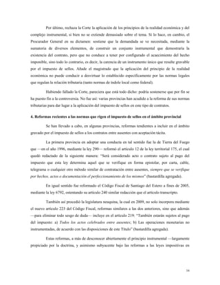 16
Por último, rechaza la Corte la aplicación de los principios de la realidad económica y del
complejo instrumental, si bien no se extiende demasiado sobre el tema. Si lo hace, en cambio, el
Procurador General en su dictamen: sostiene que la demandada se ve necesitada, mediante la
sumatoria de diversos elementos, de construir un conjunto instrumental que demostraría la
existencia del contrato, pero que no conduce a tener por configurado el acaecimiento del hecho
imponible, sino todo lo contrario, es decir, la carencia de un instrumento único que resulte gravable
por el impuesto de sellos. Añade el magistrado que la aplicación del principio de la realidad
económica no puede conducir a desvirtuar lo establecido específicamente por las normas legales
que regulan la relación tributaria (tanto normas de índole local como federal).
Habiendo fallado la Corte, pareciera que está todo dicho: podría sostenerse que por fin se
ha puesto fin a la controversia. No fue así: varias provincias han acudido a la reforma de sus normas
tributarias para dar lugar a la aplicación del impuesto de sellos en este tipo de contratos.
4. Reformas recientes a las normas que rigen el impuesto de sellos en el ámbito provincial
Se han llevado a cabo, en algunas provincias, reformas tendientes a incluir en el ámbito
gravado por el impuesto de sellos a los contratos entre ausentes con aceptación tácita.
La primera provincia en adoptar una conducta en tal sentido fue la de Tierra del Fuego
que —en el año 1996, mediante la ley 290— reformó el artículo 12 de la ley territorial 175, el cual
quedó redactado de la siguiente manera: “Será considerado acto o contrato sujeto al pago del
impuesto que esta ley determina aquel que se verifique en forma epistolar, por carta, cable,
telegrama o cualquier otro método similar de contratación entre ausentes, siempre que se verifique
por hechos, actos o documentación el perfeccionamiento de los mismos” (bastardilla agregada).
En igual sentido fue reformado el Código Fiscal de Santiago del Estero a fines de 2005,
mediante la ley 6792, ostentando su artículo 240 similar redacción que el artículo transcripto.
También así procedió la legislatura neuquina, la cual en 2009, no solo incorpora mediante
el nuevo artículo 223 del Código Fiscal, reformas similares a las dos anteriores, sino que además
—para eliminar todo sesgo de duda— incluye en el artículo 219: “También estarán sujetos al pago
del impuesto: a) Todos los actos celebrados entre ausentes; b) Las operaciones monetarias no
instrumentadas, de acuerdo con las disposiciones de este Título” (bastardilla agregada).
Estas reformas, a más de desconocer abiertamente el principio instrumental —largamente
propiciado por la doctrina, y asimismo subyacente bajo las reformas a las leyes impositivas en
 