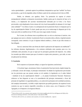 17
varias oportunidades—, pretende superar los problemas interpretativos que han “sufrido” los fiscos
provinciales, y que les ha impedido cobrar el tributo a partir de las sentencias de la Corte en 2004.
Señala, no obstante, con agudeza, Soler: “La pretensión de superar el criterio
jurisprudencial señalado se demuestra inconsistente, habida cuenta que la situación de base es la
misma, y la imputación del accionar inconstitucional efectuada por la Corte a los fiscos
provinciales, sería desplazada al texto mismo de la ley local insusceptible de subsanar el vicio legal
antes señalado”32
. Se refiere el autor a la contraposición de la pretensión fiscal a lo dispuesto por la
ley de coparticipación federal. Es decir, puede que esta ya no contravenga lo dispuesto por la ley
local, pero ello no modifica la ley 23.548, cuyo texto sigue siendo el mismo.
Por lo tanto, las reformas traen un problema más: no solo no solucionan el anterior, sino
que agregan uno nuevo y distinto: la pretensión fiscal se encuentra ahora, abierta y legislativamente
consagrada, como contraria a lo que el régimen federal establece, y frente al que ellas mismas se
han obligado.
Aun así, menciona Soler una forma de eludir la aplicación del impuesto así establecido33
:
las reformas alcanzan, ilegítimamente, a los contratos celebrados entre ausentes, pero no a los
celebrados entre presentes, los que se rigen por los principios generales del impuesto. Así, señala
los recaudos que deben tomarse para que el contrato se repute entre presentes y, por ende, no sean
de aplicación las reformas.
5. Conclusión
De lo expuesto en el presente trabajo, se siguen las siguientes conclusiones:
I. En primer lugar, encontramos frente a la pretensión fiscal provincial, erigido tiempo ha,
y reforzado a través del tiempo, el principio instrumental. Se añaden las legislaciones provinciales
(en las provincias que aun poseen normas en tal sentido), la legislación en el orden federal
—mediante la ley de coparticipación federal—, y la propia Constitución Nacional. Numerosos
esfuerzos se han dispuesto en aras a la consolidación del principio instrumental, a favor del
principio de legalidad y la seguridad jurídica, y en contra de los principios de la realidad económica,
del complejo instrumental, y la doble o triple imposición que podría generarse, de aceptarse la tesis
contraria (ya que la materia imponible coincidiría, en ciertos casos, con el Impuesto al Valor
Agregado y/o el Impuesto a los Ingresos Brutos).
32
SOLER, OSVALDO H., Los contratos entre ausentes y la reciente modificación de la Ley del Impuesto de Sellos de la
Provincia de Santiago del Estero, www.soler.com.ar, 31 de enero de 2006.
33
En SOLER, OSVALDO H., Los contratos entre ausentes y la reciente modificación... (op.cit.)
 