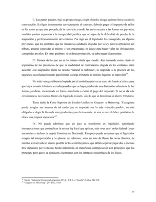 18
II. Las partes pueden, bajo su propio riesgo, elegir el medio en que quieren llevar a cabo la
contratación. Si eligen instrumentar correctamente el contrato, deberán pagar el impuesto de sellos
en los casos en que este proceda; de lo contrario, cuando las partes acuden a las formas no gravadas,
también quedan expuestas a la inseguridad jurídica que se sigue de la dificultad de prueba de la
aceptación y perfeccionamiento del contrato. Por algo en el legislador ha consagrado, en algunas
provincias, que los contratos que no reúnan las calidades exigidas por la ley para la aplicación del
tributo, estarán sometidas al mismo si son presentadas en juicio para hacer valer las obligaciones
convenidas en ellos. En otras palabras: si se desea protección, se debe pagar el gravamen.
III. Hemos dicho que no es lo mismo eludir que evadir. Aún tomando como cierto el
argumento de las provincias de que la modalidad de contratación elegida en los contratos entre
ausentes con aceptación tácita no resulta “natural ni habitual”, ni responde a la práctica de los
negocios, su esfuerzo honesto para limitar la carga tributaria al mínimo legal no es represible34
.
No toda ventaja tributaria lograda por el contribuyente es un caso de fraude a la ley: para
que haya evasión tributaria es indispensable que se haya producido una distorsión voluntaria de las
formas jurídicas, encaminada en forma manifiesta a evitar el pago del impuesto. Si no se da esta
circunstancia, no estamos frente a la figura de evasión, sino lo que se denomina un ahorro tributario.
Tiene dicho la Corte Suprema de Estados Unidos en Gregory vs Helvering: “Cualquiera
puede arreglar sus asuntos de tal modo que su impuesto sea lo más reducido posible; no está
obligado a elegir la fórmula más productiva para la tesorería, ni aún existe el deber patriótico de
elevar sus propios impuestos”35
.
IV. No puede admitirse que un juez se transforme en legislador, admitiendo
interpretaciones que contradicen la misma ley local que aplican, más otras en el orden federal (leyes
nacionales e incluso la propia Constitución Nacional). Tampoco puede aceptarse que el legislador
recepte tal interpretación y la plasme en reformas, todo en aras de llenar las arcas fiscales, de
intentar extraer todo el dinero posible de los contribuyentes, que deben soportar pagar dos o incluso
tres impuestos por el mismo hecho imponible, en manifiesta contraposición con principios que los
protegen, pero que sí se condicen, claramente, con los intereses económicos de los fiscos.
34
Cónfer “Industrial Comercial Argentina I.C.A., S.R.L. c/ Nación”, Fallos 241:210.
35
“Gregory vs Helvering”, 293 U.S., 1935.
 