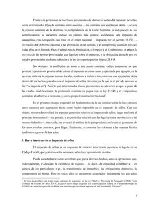 3
Frente a la pretensión de los fiscos provinciales de obtener el cobro del impuesto de sellos
sobre determinados tipos de contratos entre ausentes —los contratos con aceptación tácita—, se alza
la opinión unánime de la doctrina, la jurisprudencia de la Corte Suprema, la indignación de los
contribuyentes; se encuentra incluso un planteo más general, calificando este impuesto de
anacrónico, con derogación casi total en el orden nacional —dispuesta por el decreto 114/93—,
invitación del Gobierno nacional a las provincias en tal sentido, y el compromiso asumido por casi
todas ellas en el llamado Pacto Federal para la Producción, el Empleo y el Crecimiento; se erigen la
mayoría de las normas provinciales que legislan sobre el impuesto, y la obligación asumida por los
estados provinciales mediante adhesión a la ley de coparticipación federal 23.548.
No obstante, la conflictiva en torno a este punto continúa: radica justamente en que
persiste la pretensión provincial de cobrar el impuesto en estos casos, explicitada, por ejemplo, en la
reciente reforma de algunas normas locales, tendiente a incluir a los contratos con aceptación tácita
dentro de los hechos gravados con el impuesto de sellos (la razón por la que en el párrafo anterior se
lee “la mayoría de”). Pero lo que determinados fiscos provinciales no advierten es que, a pesar de
las citadas modificaciones, la pretensión continúa en pugna con la ley 23.548 y el compromiso
contraído al adherirse a la misma, y con la propia Constitución Nacional1
.
En el presente ensayo, expondré los fundamentos de la no consideración de los contratos
entre ausentes con aceptación tácita como hecho imponible en el impuesto de sellos. Con ese
objeto, primero desarrollaré los aspectos generales relativos al impuesto de sellos; luego analizaré el
principio instrumental —en general, y en particular relación con las legislaciones provinciales y las
normas federales—; más tarde, me avocaré al análisis de la jurisprudencia referente al gravamen de
los mencionados contratos; para llegar, finalmente, a comentar las reformas a las normas locales
tendientes a gravar dichos actos.
1. Breve introducción al impuesto de sellos
El impuesto de sellos es un impuesto de carácter local (cada provincia lo legisla en su
Código Fiscal), que grava los actos onerosos, salvo los expresamente exentos.
Puede caracterizarse como un tributo que grava diversos hechos, actos u operaciones que,
indirectamente, evidencian la existencia de riqueza —es decir, de capacidad contributiva— en
cabeza de los particulares; v.gr., la transferencia de inmuebles, las obligaciones dinerarias, la
compraventa de bienes. Pero no todos ellos se encuentran alcanzados: únicamente los que están
1
Si bien desarrollaré este tema luego, adelanto lo siguiente: se lee en “Shell c/ Provincia de Neuquén” (2004): “este
Tribunal ha resuelto en Fallos 324:4226 que el nuevo rango asignado a la coparticipación federal en el texto reformado de
1994 lleva a concluir que está en debate una cuestión que involucra aspectos de la Constitución Nacional”.
 