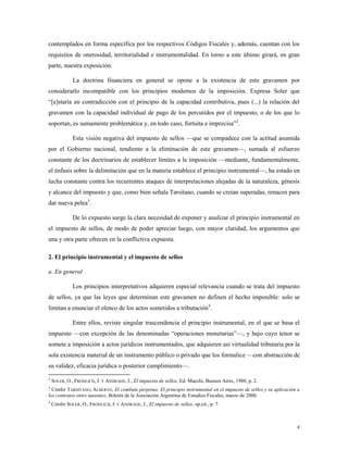 4
contemplados en forma específica por los respectivos Códigos Fiscales y, además, cuentan con los
requisitos de onerosidad, territorialidad e instrumentalidad. En torno a este último girará, en gran
parte, nuestra exposición.
La doctrina financiera en general se opone a la existencia de este gravamen por
considerarlo incompatible con los principios modernos de la imposición. Expresa Soler que
“[e]staría en contradicción con el principio de la capacidad contributiva, pues (...) la relación del
gravamen con la capacidad individual de pago de los percutidos por el impuesto, o de los que lo
soportan, es sumamente problemática y, en todo caso, fortuita e imprecisa”2
.
Esta visión negativa del impuesto de sellos —que se compadece con la actitud asumida
por el Gobierno nacional, tendiente a la eliminación de este gravamen—, sumada al esfuerzo
constante de los doctrinarios de establecer límites a la imposición —mediante, fundamentalmente,
el énfasis sobre la delimitación que en la materia establece el principio instrumental—, ha estado en
lucha constante contra los recurrentes ataques de interpretaciones alejadas de la naturaleza, génesis
y alcance del impuesto y que, como bien señala Tarsitano, cuando se creían superadas, renacen para
dar nueva pelea3
.
De lo expuesto surge la clara necesidad de exponer y analizar el principio instrumental en
el impuesto de sellos, de modo de poder apreciar luego, con mayor claridad, los argumentos que
una y otra parte ofrecen en la conflictiva expuesta.
2. El principio instrumental y el impuesto de sellos
a. En general
Los principios interpretativos adquieren especial relevancia cuando se trata del impuesto
de sellos, ya que las leyes que determinan este gravamen no definen el hecho imponible: solo se
limitan a enunciar el elenco de los actos sometidos a tributación4
.
Entre ellos, reviste singular trascendencia el principio instrumental, en el que se basa el
impuesto —con excepción de las denominadas “operaciones monetarias”—, y bajo cuyo tenor se
somete a imposición a actos jurídicos instrumentados, que adquieren así virtualidad tributaria por la
sola existencia material de un instrumento público o privado que los formalice —con abstracción de
su validez, eficacia jurídica o posterior cumplimiento—.
2
SOLER, O., FRÖHLICH, J. Y ANDRADE, J., El impuesto de sellos, Ed. Macchi, Buenos Aires, 1988, p. 2.
3
Cónfer TARSITANO, ALBERTO, El combate perpetuo. El principio instrumental en el impuesto de sellos y su aplicación a
los contratos entre ausentes, Boletín de la Asociación Argentina de Estudios Fiscales, marzo de 2000.
4
Cónfer SOLER, O., FRÖHLICH, J. Y ANDRADE, J., El impuesto de sellos, op.cit., p. 7.
 