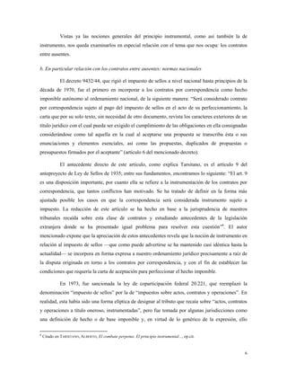 6
Vistas ya las nociones generales del principio instrumental, como así también la de
instrumento, nos queda examinarlos en especial relación con el tema que nos ocupa: los contratos
entre ausentes.
b. En particular relación con los contratos entre ausentes: normas nacionales
El decreto 9432/44, que rigió el impuesto de sellos a nivel nacional hasta principios de la
década de 1970, fue el primero en incorporar a los contratos por correspondencia como hecho
imponible autónomo al ordenamiento nacional, de la siguiente manera: “Será considerado contrato
por correspondencia sujeto al pago del impuesto de sellos en el acto de su perfeccionamiento, la
carta que por su solo texto, sin necesidad de otro documento, revista los caracteres exteriores de un
título jurídico con el cual pueda ser exigido el cumplimiento de las obligaciones en ella consignadas
considerándose como tal aquella en la cual al aceptarse una propuesta se transcriba ésta o sus
enunciaciones y elementos esenciales, así como las propuestas, duplicados de propuestas o
presupuestos firmados por el aceptante” (artículo 6 del mencionado decreto).
El antecedente directo de este artículo, como explica Tarsitano, es el artículo 9 del
anteproyecto de Ley de Sellos de 1935; entre sus fundamentos, encontramos lo siguiente: “El art. 9
es una disposición importante, por cuanto ella se refiere a la instrumentación de los contratos por
correspondencia, que tantos conflictos han motivado. Se ha tratado de definir en la forma más
ajustada posible los casos en que la correspondencia será considerada instrumento sujeto a
impuesto. La redacción de este artículo se ha hecho en base a la jurisprudencia de nuestros
tribunales recaída sobre esta clase de contratos y estudiando antecedentes de la legislación
extranjera donde se ha presentado igual problema para resolver esta cuestión”6
. El autor
mencionado expone que la apreciación de estos antecedentes revela que la noción de instrumento en
relación al impuesto de sellos —que como puede advertirse se ha mantenido casi idéntica hasta la
actualidad— se incorpora en forma expresa a nuestro ordenamiento jurídico precisamente a raíz de
la disputa originada en torno a los contratos por correspondencia, y con el fin de establecer las
condiciones que requería la carta de aceptación para perfeccionar el hecho imponible.
En 1973, fue sancionada la ley de coparticipación federal 20.221, que reemplazó la
denominación “impuesto de sellos” por la de “impuestos sobre actos, contratos y operaciones”. En
realidad, esta había sido una forma elíptica de designar al tributo que recaía sobre “actos, contratos
y operaciones a título oneroso, instrumentadas”, pero fue tomada por algunas jurisdicciones como
una definición de hecho o de base imponible y, en virtud de lo genérico de la expresión, ello
6
Citado en TARSITANO, ALBERTO, El combate perpetuo. El principio instrumental..., op.cit.
 