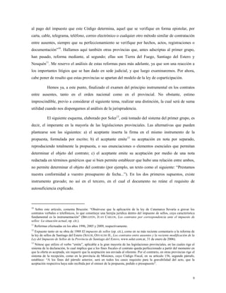 9
al pago del impuesto que este Código determina, aquel que se verifique en forma epistolar, por
carta, cable, telegrama, teléfono, correo electrónico o cualquier otro método similar de contratación
entre ausentes, siempre que su perfeccionamiento se verifique por hechos, actos, registraciones o
documentación”10
. Hallamos aquí también otras provincias que, antes adscriptas al primer grupo,
han pasado, reforma mediante, al segundo; ellas son Tierra del Fuego, Santiago del Estero y
Neuquén11
. Me reservo el análisis de estas reformas para más adelante, ya que son una reacción a
los importantes litigios que se han dado en sede judicial, y que luego examinaremos. Por ahora,
cabe poner de resalto que estas provincias se apartan del modelo de la ley de coparticipación.
Hemos ya, a este punto, finalizado el examen del principio instrumental en los contratos
entre ausentes, tanto en el orden nacional como en el provincial. No obstante, estimo
imprescindible, previo a considerar el siguiente tema, realizar una distinción, la cual será de suma
utilidad cuando nos dispongamos al análisis de la jurisprudencia.
El siguiente esquema, elaborado por Soler12
, está tomado del sistema del primer grupo, es
decir, el imperante en la mayoría de las legislaciones provinciales. Las alternativas que pueden
plantearse son las siguientes: a) el aceptante inserta la firma en el mismo instrumento de la
propuesta, formulada por escrito; b) el aceptante emite13
su aceptación en nota por separado,
reproduciendo totalmente la propuesta, o sus enunciaciones o elementos esenciales que permitan
determinar el objeto del contrato; c) el aceptante emite su aceptación por medio de una nota
redactada en términos genéricos que si bien permite establecer que hubo una relación entre ambos,
no permite determinar el objeto del contrato (por ejemplo, un texto como el siguiente: “Prestamos
nuestra conformidad a vuestro presupuesto de fecha...”). En los dos primeros supuestos, existe
instrumento gravado; no así en el tercero, en el cual el documento no reúne el requisito de
autosuficiencia explicado.
10
Sobre este artículo, comenta Bruzzón: “Obsérvese que la aplicación de la ley de Catamarca llevaría a gravar los
contratos verbales o telefónicos, lo que constituye una herejía jurídica dentro del impuesto de sellos, cuya característica
fundamental es la instrumentación” (BRUZZÓN, JUAN CARLOS, Los contratos por correspondencia ante el impuesto de
sellos: La situación actual, op. cit.).
11
Reformas efectuadas en los años 1996, 2005 y 2009, respectivamente.
12
Expuesto tanto en su obra de 1988 El impuesto de sellos (op. cit.), como en su más reciente comentario a la reforma de
la ley de sellos de Santiago del Estero (SOLER, OSVALDO H., Los contratos entre ausentes y la reciente modificación de la
Ley del Impuesto de Sellos de la Provincia de Santiago del Estero, www.soler.com.ar, 31 de enero de 2006).
13
Nótese que utilizo el verbo “emite”, aplicable a la gran mayoría de las legislaciones provinciales, en las cuales rige el
sistema de la declaración, lo cual implica que a los fines fiscales el contrato queda perfeccionado a partir del momento en
que la oferta es aceptada, sin requerir que la aceptación sea enviada al oferente. Por el contrario, en otras provincias rige el
sistema de la recepción, como en la provincia de Misiones, cuyo Código Fiscal, en su artículo 156, segundo párrafo,
establece: “A los fines del párrafo anterior, será en todos los casos requisito para la gravabilidad del acto, que la
aceptación respectiva haya sido recibida por el emisor de la propuesta, pedido o presupuesto”.
 