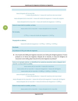 Apuntes para la Asignatura de Química en Ingeniería
Ingeniería Civil
18
Como la masa total no cambia, se tiene,
Por lo tanto,
Despejando se obtiene,
Resultado
Se producen 0.755 g de óxido de magnesio
Una muestra de 0.382 g de magnesio reacciona con 2.652 g de nitrógeno gaseoso. El único
producto es el nitruro de magnesio. Después de la reacción, la masa de nitrógeno sin
reaccionar es de 2.505 g ¿Qué masa de nitruro de magnesio se produce?
Como en el ejemplo anterior, se identifican las sustancias presentes antes y después de la
reacción. La masa total no cambia.
Como la masa total no cambia, se tiene,
 