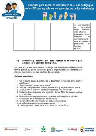su uso educativo
en escenarios
como televisión,
radio e Internet.
Educación virtual,
mediante el
acompañamiento
para la gestión y
producción e-
learning
en IES.
iii) Principios y desafíos que debe abordar la educación para
adaptarse a la sociedad del siglo XXI.
Con base en los ejercicios previos, construya una aproximación conceptual que
permita perfilar 10 claves educativas para la implementación de tendencias y
enfoques innovadores en sus prácticas de enseñanza:
10 claves esenciales
1. Se requiere actuar directamente y desarrollar estrategias para resolver
problemas.
2. Aprender con “cuerpo, alma, mente”.
3. Proceso de aprendizaje basado en confianza y responsabilidad mutua.
4. Disfrutando el aprender con los compañeros crea motivación
5. Motivar a los estudiantes a la utilizacion de las TIC¨s de manera aserivia
y constructiva.
6. Desarrollar estrategias creativas para abordar los objetivos iniciales.
7. Creatividad en la metodología de enseñanza.
8. Emprendimiento para realizar las actividades asignas.
9. Actualización constante del conocimiento.
10. Liderazgo institucional frente a la utilización de las TIC´s.
 