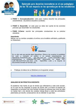 ● PASO 1. Conceptualización: este paso implica describir las principales
características de práctica educativa (contexto).
● PASO 2. Desarrollo: en este paso se debe dar cuenta de las acciones
precisas que desarrollan los estudiantes.
 PASO 3.Cierre: escribir las principales conclusiones de su práctica
educativa.
Importante:
Marcar con su nombre completo el archivo con el análisis solicitado y publicarlo
en Slideshare.
 Publique el enlace de su Slidshare en el siguiente campo:
ANALISIS DE MI PRÁCTICA DOCENTE:
El problema más fuerte al que he tenido que enfrentarme a este ciclo escolar,
en el cual me fue asignado el grupo de primer año y al hacer el examen de
diagnóstico al principio del ciclo escolar me lleve la sorpresa que cinco de ellos
no sabían leer y los demás les costaba trabajo llevar a cabo las actividades
plasmadas por escrito, consecuencia de no entender lo que leían.
SlideShare:
Es un sitio web que permite alojar diapositivas. Ofrece a los usuarios la posibilidad
de subir y compartir en público o en privado presentaciones de
diapositivas: PowerPoint (.ppt, .pps,.pptx,.ppsx,.pot y.potx), OpenOffice (.odp);
presentaciones e infografías PDF (.pdf); documentos en Adobe PDF
(.pdf), Microsoft Word (.doc,.docx y.rtf), OpenOffice (.odt) y la mayoría de
documentos de texto sin formato (.txt).
http://es.slideshare.net/
 