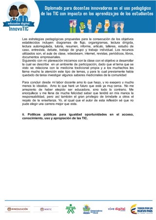 Las estrategias pedagógicas propuestas para la consecución de los objetivos
establecidos incluyen: diagramas de flujo, organigramas, lectura dirigida,
lectura autorregulada, tutoría, resumen, informe, artículo, talleres, estudio de
caso, entrevista, debate, trabajo de grupo y trabajo individual. Los recursos
utilizados son, el aula de clase, videobeam, internet, revistas, periódicos, libros,
documentos empresariales.
Siguiendo con mi planeación iniciamos con la clase con el objetivo a desarrollar
la cual se describe en un ambiente de participación, dado que el tema que se
visto se relaciona con la medicina tradicional propia y a los muchachos les
llama mucho la atención este tipo de temas, y para lo cual previamente había
quedado de tarea investigar algunos saberes medicinales de la comunidad
Para concluir desde mí labor docente amo lo que hago, y no exagero y mucho
menos lo idealizo. Amo lo que haré un futuro que está ya muy cerca. No me
arrepiento de haber elegido ser educadora, sino todo lo contrario. Me
enorgullece y me llena de mucha felicidad saber que tendré en mis manos la
responsabilidad, pero así también el gran privilegio de brindarle a otros el
regalo de la enseñanza. Yo, al igual que el autor de esta reflexión sé que no
pude elegir una carrera mejor que esta.
ii. Políticas públicas para igualdad oportunidades en el acceso,
conocimiento, uso y apropiación de las TIC.
 