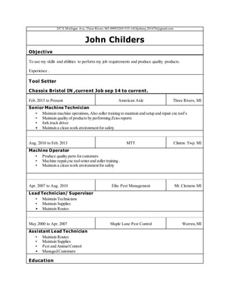 247 E Michigan Ave, Three Rivers MI 49093269-535-1424johnny201476@gmail.com
John Childers
Objective
To use my skills and abilities to perform my job requirements and produce quality products.
Experience .
Tool Setter
Chassix Bristol IN ,current Job sep 14 to current.
Feb. 2013 to Present American Axle Three Rivers, MI
Senior Machine Technician
• Maintain machine operations,Also zoller training to maintain and setup and repair cnc tool’s
• Maintain quality of products by performing Zeiss reports
• fork truck driver
• Maintain a clean work environmentfor safety
Aug. 2010 to Feb. 2013 MTT Clinton Twp. MI
Machine Operator
• Produce quality parts forcustomers
• Machine repair,cnc toolsetterand zoller training .
• Maintain a clean work environmentfor safety
Apr. 2007 to Aug. 2010 Elite Pest Management Mt. Clemens MI
Lead Technician/ Supervisor
• Maintain Technicians
• Maintain Supplies
• Maintain Routes
May 2000 to Apr. 2007 Maple Lane Pest Control Warren,MI
Assistant Lead Technician
• Maintain Routes
• Maintain Supplies
• Pest and AnimalControl
• Managed Customers
Education
 