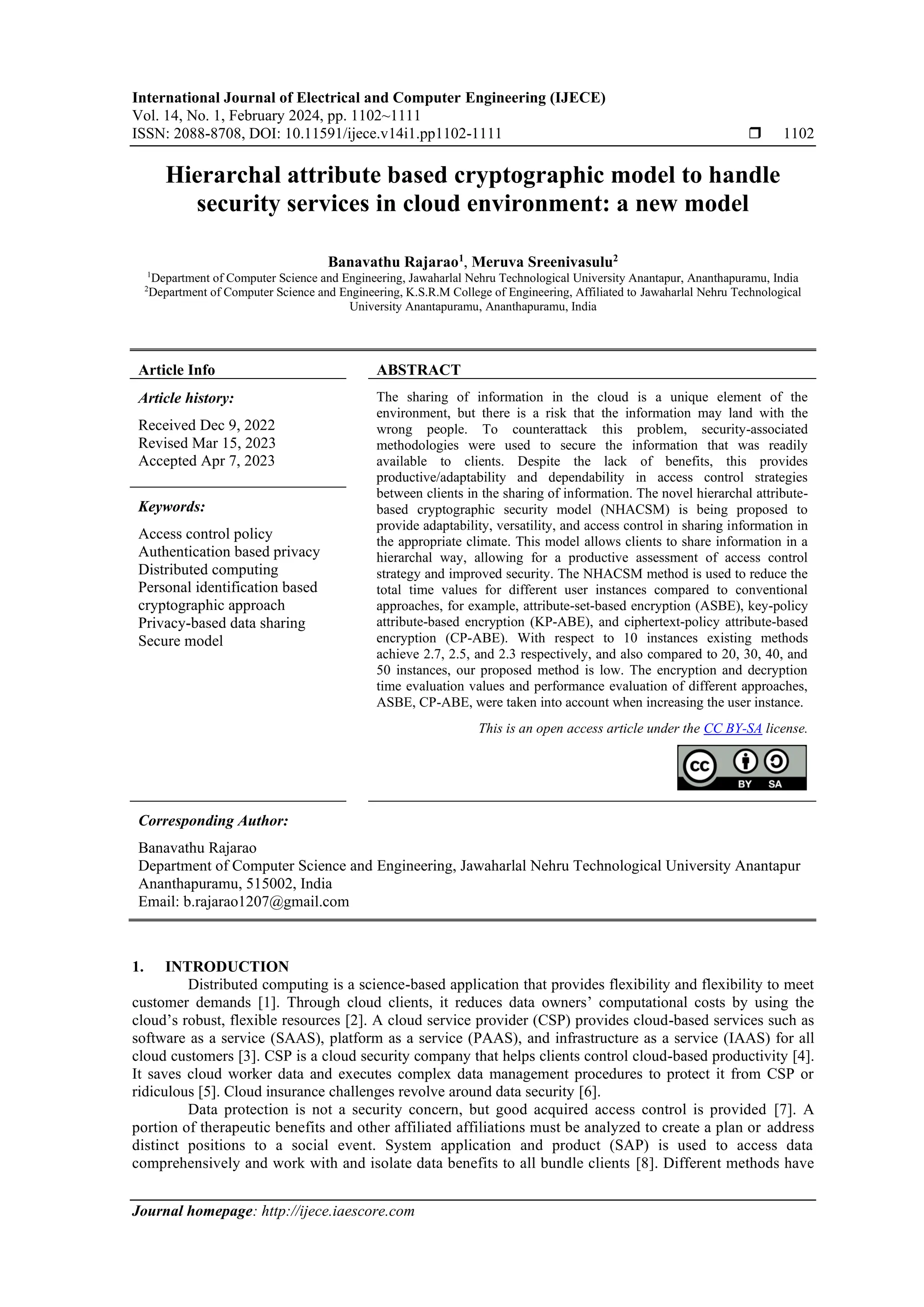 International Journal of Electrical and Computer Engineering (IJECE)
Vol. 14, No. 1, February 2024, pp. 1102~1111
ISSN: 2088-8708, DOI: 10.11591/ijece.v14i1.pp1102-1111  1102
Journal homepage: http://ijece.iaescore.com
Hierarchal attribute based cryptographic model to handle
security services in cloud environment: a new model
Banavathu Rajarao1
, Meruva Sreenivasulu2
1
Department of Computer Science and Engineering, Jawaharlal Nehru Technological University Anantapur, Ananthapuramu, India
2
Department of Computer Science and Engineering, K.S.R.M College of Engineering, Affiliated to Jawaharlal Nehru Technological
University Anantapuramu, Ananthapuramu, India
Article Info ABSTRACT
Article history:
Received Dec 9, 2022
Revised Mar 15, 2023
Accepted Apr 7, 2023
The sharing of information in the cloud is a unique element of the
environment, but there is a risk that the information may land with the
wrong people. To counterattack this problem, security-associated
methodologies were used to secure the information that was readily
available to clients. Despite the lack of benefits, this provides
productive/adaptability and dependability in access control strategies
between clients in the sharing of information. The novel hierarchal attribute-
based cryptographic security model (NHACSM) is being proposed to
provide adaptability, versatility, and access control in sharing information in
the appropriate climate. This model allows clients to share information in a
hierarchal way, allowing for a productive assessment of access control
strategy and improved security. The NHACSM method is used to reduce the
total time values for different user instances compared to conventional
approaches, for example, attribute-set-based encryption (ASBE), key-policy
attribute-based encryption (KP-ABE), and ciphertext-policy attribute-based
encryption (CP-ABE). With respect to 10 instances existing methods
achieve 2.7, 2.5, and 2.3 respectively, and also compared to 20, 30, 40, and
50 instances, our proposed method is low. The encryption and decryption
time evaluation values and performance evaluation of different approaches,
ASBE, CP-ABE, were taken into account when increasing the user instance.
Keywords:
Access control policy
Authentication based privacy
Distributed computing
Personal identification based
cryptographic approach
Privacy-based data sharing
Secure model
This is an open access article under the CC BY-SA license.
Corresponding Author:
Banavathu Rajarao
Department of Computer Science and Engineering, Jawaharlal Nehru Technological University Anantapur
Ananthapuramu, 515002, India
Email: b.rajarao1207@gmail.com
1. INTRODUCTION
Distributed computing is a science-based application that provides flexibility and flexibility to meet
customer demands [1]. Through cloud clients, it reduces data owners’ computational costs by using the
cloud’s robust, flexible resources [2]. A cloud service provider (CSP) provides cloud-based services such as
software as a service (SAAS), platform as a service (PAAS), and infrastructure as a service (IAAS) for all
cloud customers [3]. CSP is a cloud security company that helps clients control cloud-based productivity [4].
It saves cloud worker data and executes complex data management procedures to protect it from CSP or
ridiculous [5]. Cloud insurance challenges revolve around data security [6].
Data protection is not a security concern, but good acquired access control is provided [7]. A
portion of therapeutic benefits and other affiliated affiliations must be analyzed to create a plan or address
distinct positions to a social event. System application and product (SAP) is used to access data
comprehensively and work with and isolate data benefits to all bundle clients [8]. Different methods have
 
