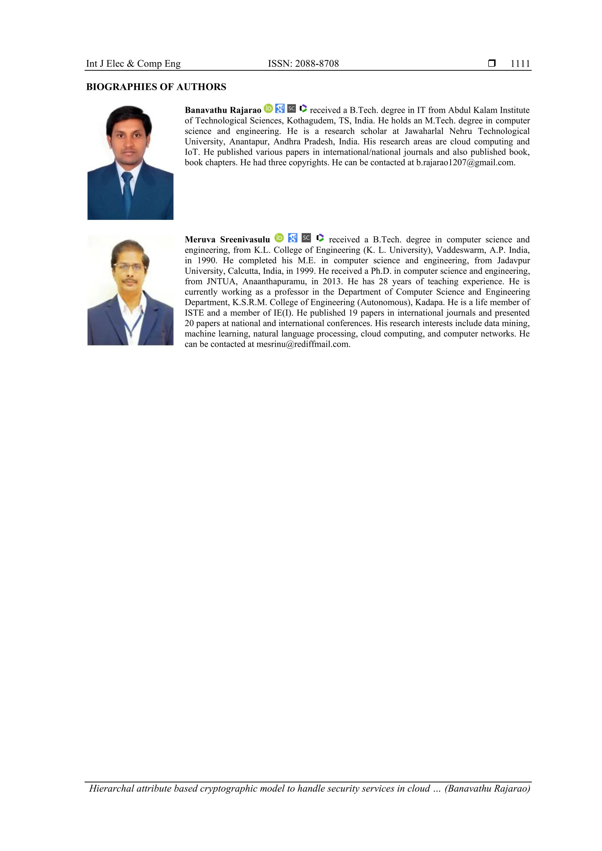 Int J Elec & Comp Eng ISSN: 2088-8708 
Hierarchal attribute based cryptographic model to handle security services in cloud … (Banavathu Rajarao)
1111
BIOGRAPHIES OF AUTHORS
Banavathu Rajarao received a B.Tech. degree in IT from Abdul Kalam Institute
of Technological Sciences, Kothagudem, TS, India. He holds an M.Tech. degree in computer
science and engineering. He is a research scholar at Jawaharlal Nehru Technological
University, Anantapur, Andhra Pradesh, India. His research areas are cloud computing and
IoT. He published various papers in international/national journals and also published book,
book chapters. He had three copyrights. He can be contacted at b.rajarao1207@gmail.com.
Meruva Sreenivasulu received a B.Tech. degree in computer science and
engineering, from K.L. College of Engineering (K. L. University), Vaddeswarm, A.P. India,
in 1990. He completed his M.E. in computer science and engineering, from Jadavpur
University, Calcutta, India, in 1999. He received a Ph.D. in computer science and engineering,
from JNTUA, Anaanthapuramu, in 2013. He has 28 years of teaching experience. He is
currently working as a professor in the Department of Computer Science and Engineering
Department, K.S.R.M. College of Engineering (Autonomous), Kadapa. He is a life member of
ISTE and a member of IE(I). He published 19 papers in international journals and presented
20 papers at national and international conferences. His research interests include data mining,
machine learning, natural language processing, cloud computing, and computer networks. He
can be contacted at mesrinu@rediffmail.com.
 