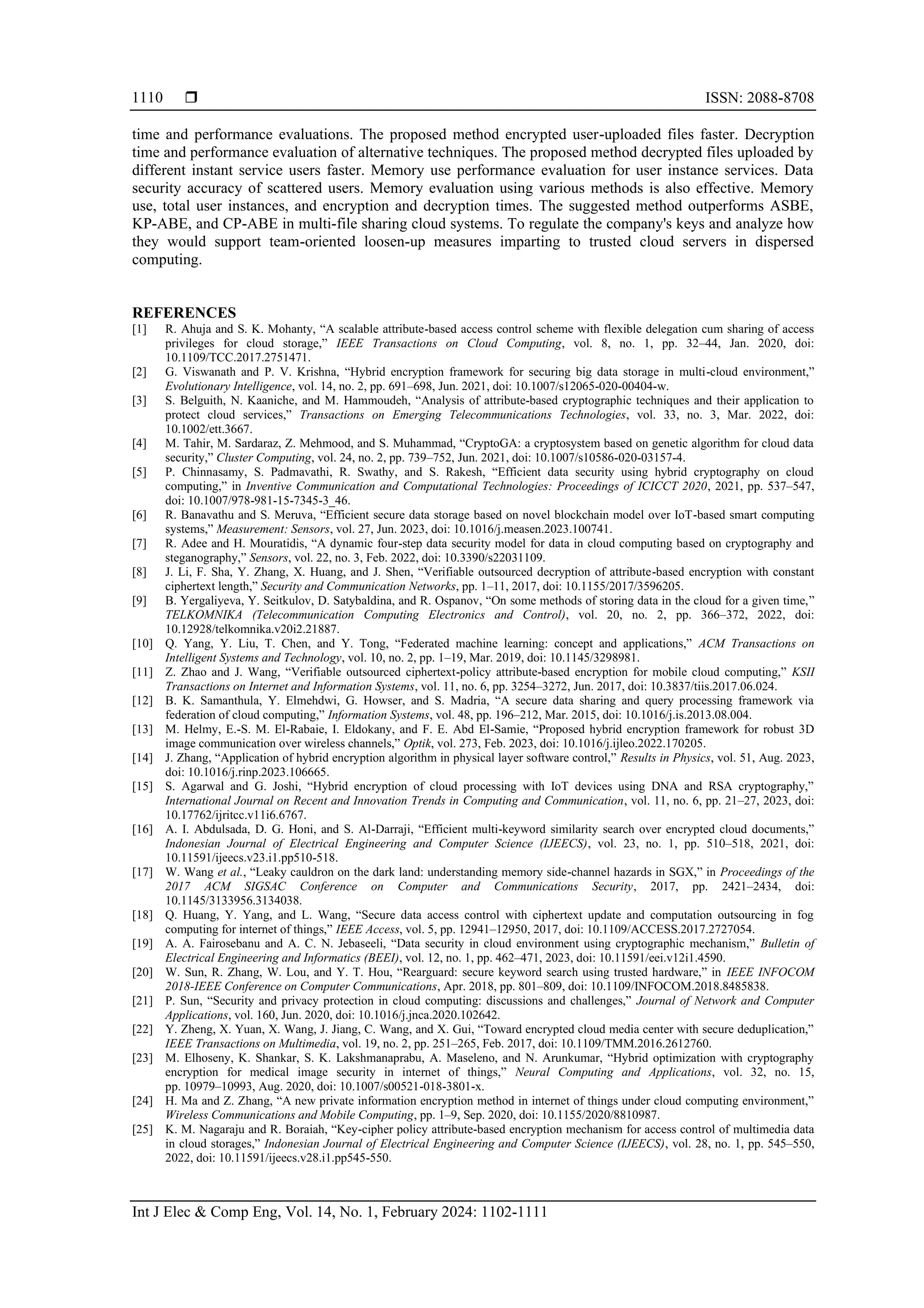  ISSN: 2088-8708
Int J Elec & Comp Eng, Vol. 14, No. 1, February 2024: 1102-1111
1110
time and performance evaluations. The proposed method encrypted user-uploaded files faster. Decryption
time and performance evaluation of alternative techniques. The proposed method decrypted files uploaded by
different instant service users faster. Memory use performance evaluation for user instance services. Data
security accuracy of scattered users. Memory evaluation using various methods is also effective. Memory
use, total user instances, and encryption and decryption times. The suggested method outperforms ASBE,
KP-ABE, and CP-ABE in multi-file sharing cloud systems. To regulate the company's keys and analyze how
they would support team-oriented loosen-up measures imparting to trusted cloud servers in dispersed
computing.
REFERENCES
[1] R. Ahuja and S. K. Mohanty, “A scalable attribute-based access control scheme with flexible delegation cum sharing of access
privileges for cloud storage,” IEEE Transactions on Cloud Computing, vol. 8, no. 1, pp. 32–44, Jan. 2020, doi:
10.1109/TCC.2017.2751471.
[2] G. Viswanath and P. V. Krishna, “Hybrid encryption framework for securing big data storage in multi-cloud environment,”
Evolutionary Intelligence, vol. 14, no. 2, pp. 691–698, Jun. 2021, doi: 10.1007/s12065-020-00404-w.
[3] S. Belguith, N. Kaaniche, and M. Hammoudeh, “Analysis of attribute‐based cryptographic techniques and their application to
protect cloud services,” Transactions on Emerging Telecommunications Technologies, vol. 33, no. 3, Mar. 2022, doi:
10.1002/ett.3667.
[4] M. Tahir, M. Sardaraz, Z. Mehmood, and S. Muhammad, “CryptoGA: a cryptosystem based on genetic algorithm for cloud data
security,” Cluster Computing, vol. 24, no. 2, pp. 739–752, Jun. 2021, doi: 10.1007/s10586-020-03157-4.
[5] P. Chinnasamy, S. Padmavathi, R. Swathy, and S. Rakesh, “Efficient data security using hybrid cryptography on cloud
computing,” in Inventive Communication and Computational Technologies: Proceedings of ICICCT 2020, 2021, pp. 537–547,
doi: 10.1007/978-981-15-7345-3_46.
[6] R. Banavathu and S. Meruva, “Efficient secure data storage based on novel blockchain model over IoT-based smart computing
systems,” Measurement: Sensors, vol. 27, Jun. 2023, doi: 10.1016/j.measen.2023.100741.
[7] R. Adee and H. Mouratidis, “A dynamic four-step data security model for data in cloud computing based on cryptography and
steganography,” Sensors, vol. 22, no. 3, Feb. 2022, doi: 10.3390/s22031109.
[8] J. Li, F. Sha, Y. Zhang, X. Huang, and J. Shen, “Verifiable outsourced decryption of attribute-based encryption with constant
ciphertext length,” Security and Communication Networks, pp. 1–11, 2017, doi: 10.1155/2017/3596205.
[9] B. Yergaliyeva, Y. Seitkulov, D. Satybaldina, and R. Ospanov, “On some methods of storing data in the cloud for a given time,”
TELKOMNIKA (Telecommunication Computing Electronics and Control), vol. 20, no. 2, pp. 366–372, 2022, doi:
10.12928/telkomnika.v20i2.21887.
[10] Q. Yang, Y. Liu, T. Chen, and Y. Tong, “Federated machine learning: concept and applications,” ACM Transactions on
Intelligent Systems and Technology, vol. 10, no. 2, pp. 1–19, Mar. 2019, doi: 10.1145/3298981.
[11] Z. Zhao and J. Wang, “Verifiable outsourced ciphertext-policy attribute-based encryption for mobile cloud computing,” KSII
Transactions on Internet and Information Systems, vol. 11, no. 6, pp. 3254–3272, Jun. 2017, doi: 10.3837/tiis.2017.06.024.
[12] B. K. Samanthula, Y. Elmehdwi, G. Howser, and S. Madria, “A secure data sharing and query processing framework via
federation of cloud computing,” Information Systems, vol. 48, pp. 196–212, Mar. 2015, doi: 10.1016/j.is.2013.08.004.
[13] M. Helmy, E.-S. M. El-Rabaie, I. Eldokany, and F. E. Abd El-Samie, “Proposed hybrid encryption framework for robust 3D
image communication over wireless channels,” Optik, vol. 273, Feb. 2023, doi: 10.1016/j.ijleo.2022.170205.
[14] J. Zhang, “Application of hybrid encryption algorithm in physical layer software control,” Results in Physics, vol. 51, Aug. 2023,
doi: 10.1016/j.rinp.2023.106665.
[15] S. Agarwal and G. Joshi, “Hybrid encryption of cloud processing with IoT devices using DNA and RSA cryptography,”
International Journal on Recent and Innovation Trends in Computing and Communication, vol. 11, no. 6, pp. 21–27, 2023, doi:
10.17762/ijritcc.v11i6.6767.
[16] A. I. Abdulsada, D. G. Honi, and S. Al-Darraji, “Efficient multi-keyword similarity search over encrypted cloud documents,”
Indonesian Journal of Electrical Engineering and Computer Science (IJEECS), vol. 23, no. 1, pp. 510–518, 2021, doi:
10.11591/ijeecs.v23.i1.pp510-518.
[17] W. Wang et al., “Leaky cauldron on the dark land: understanding memory side-channel hazards in SGX,” in Proceedings of the
2017 ACM SIGSAC Conference on Computer and Communications Security, 2017, pp. 2421–2434, doi:
10.1145/3133956.3134038.
[18] Q. Huang, Y. Yang, and L. Wang, “Secure data access control with ciphertext update and computation outsourcing in fog
computing for internet of things,” IEEE Access, vol. 5, pp. 12941–12950, 2017, doi: 10.1109/ACCESS.2017.2727054.
[19] A. A. Fairosebanu and A. C. N. Jebaseeli, “Data security in cloud environment using cryptographic mechanism,” Bulletin of
Electrical Engineering and Informatics (BEEI), vol. 12, no. 1, pp. 462–471, 2023, doi: 10.11591/eei.v12i1.4590.
[20] W. Sun, R. Zhang, W. Lou, and Y. T. Hou, “Rearguard: secure keyword search using trusted hardware,” in IEEE INFOCOM
2018-IEEE Conference on Computer Communications, Apr. 2018, pp. 801–809, doi: 10.1109/INFOCOM.2018.8485838.
[21] P. Sun, “Security and privacy protection in cloud computing: discussions and challenges,” Journal of Network and Computer
Applications, vol. 160, Jun. 2020, doi: 10.1016/j.jnca.2020.102642.
[22] Y. Zheng, X. Yuan, X. Wang, J. Jiang, C. Wang, and X. Gui, “Toward encrypted cloud media center with secure deduplication,”
IEEE Transactions on Multimedia, vol. 19, no. 2, pp. 251–265, Feb. 2017, doi: 10.1109/TMM.2016.2612760.
[23] M. Elhoseny, K. Shankar, S. K. Lakshmanaprabu, A. Maseleno, and N. Arunkumar, “Hybrid optimization with cryptography
encryption for medical image security in internet of things,” Neural Computing and Applications, vol. 32, no. 15,
pp. 10979–10993, Aug. 2020, doi: 10.1007/s00521-018-3801-x.
[24] H. Ma and Z. Zhang, “A new private information encryption method in internet of things under cloud computing environment,”
Wireless Communications and Mobile Computing, pp. 1–9, Sep. 2020, doi: 10.1155/2020/8810987.
[25] K. M. Nagaraju and R. Boraiah, “Key-cipher policy attribute-based encryption mechanism for access control of multimedia data
in cloud storages,” Indonesian Journal of Electrical Engineering and Computer Science (IJEECS), vol. 28, no. 1, pp. 545–550,
2022, doi: 10.11591/ijeecs.v28.i1.pp545-550.
 